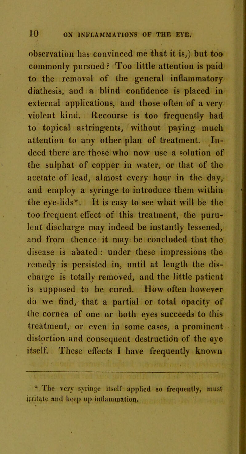 observation lias convinced me that it is,) but too commonly pursued ? Too little attention is paid to the removal of the general inflammatory diathesis, and a blind confidence is placed in external applications, and those often of a very violent kind. Recourse is too frequently had to topical astringents, without paying much attention to any other plan of treatment. In- deed there are those who now use a solution of the sulphat of copper in water, or that of the acetate of lead, almost every hour in the day, and employ a syringe to introduce them within the eye-lids*. It is easy to see what will be the too frequent effect of this treatment, the puru- lent discharge may indeed be instantly lessened, and from thence it may be concluded that the disease is abated : under these impressions the remedy is persisted in, until at length the dis- charge is totally removed, and the little patient is supposed to be cured. How often however do we find, that a partial or total opacity of the cornea of one or both eyes succeeds to this treatment, or even in some cases, a prominent distortion and consequent destruction of the eye itself. These effects I have frequently known * The very syringe itself applied so frequently, must irritqlc and keep up inflammation.