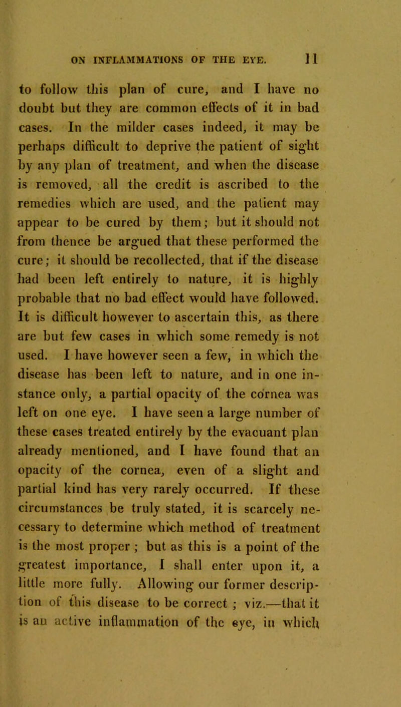 to follow this plan of cure, and I have no doubt but they are common effects of it in bad cases. In the milder cases indeed, it may be perhaps difficult to deprive the patient of sight by any plan of treatment, and when the disease is removed, all the credit is ascribed to the remedies which are used, and the patient may appear to be cured by them; but it should not from thence be arg*ued that these performed the cure; it should be recollected, that if the disease had been left entirely to nature, it is highly probable that no bad effect would have followed. It is difficult however to ascertain this, as there are but few cases in which some remedy is not used. I have however seen a few, in which the disease has been left to nature, and in one in- stance only, a partial opacity of the cornea was left on one eye. I have seen a large number of these cases treated entirely by the evacuant plan already mentioned, and I have found that an opacity of the cornea, even of a slight and partial kind has very rarely occurred. If these circumstances be truly stated, it is scarcely ne- cessary to determine which method of treatment is the most proper ; but as this is a point of the greatest importance, I shall enter upon it, a little more fully. Allowing our former descrip- tion of this disease to be correct ; viz.—that it is an active inflammation of the eye, in which