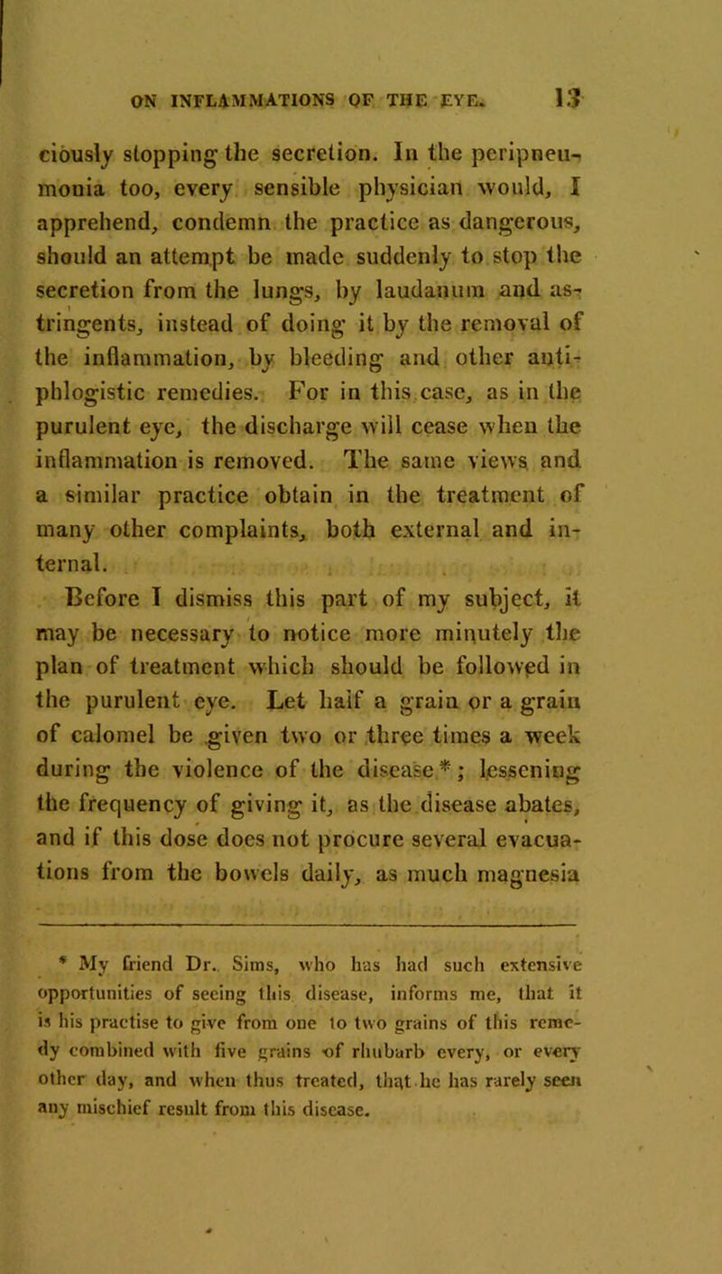 ciously stopping the secretion. In the peripneu- monia too, every sensible physician would, I apprehend, condemn the practice as dangerous, should an attempt be made suddenly to stop the secretion from the lungs, by laudanum and as- tringents, instead of doing it by the removal of the inflammation, by bleeding and other anti- phlogistic remedies. For in this.case, as in the purulent eye, the discharge will cease when the inflammation is removed. The same views, and a similar practice obtain in the treatment of many other complaints, both external and in- ternal. Before I dismiss this part of my subject, it may be necessary to notice more minutety the plan of treatment which should be followed in the purulent eye. Let half a grain or a grain of calomel be given two or three times a week during the violence of the disease*; lessening the frequency of giving it, as the disease abates, and if this dose does not procure several evacua- tions from the bowels daily, as much magnesia * My friend Dr. Sims, who has had such extensive opportunities of seeing this disease, informs me, that it is his practise to give from one to two grains of this reme- dy combined with live grains of rhubarb every, or every other day, and when thus treated, that.he has rarely seen any mischief result from this disease.