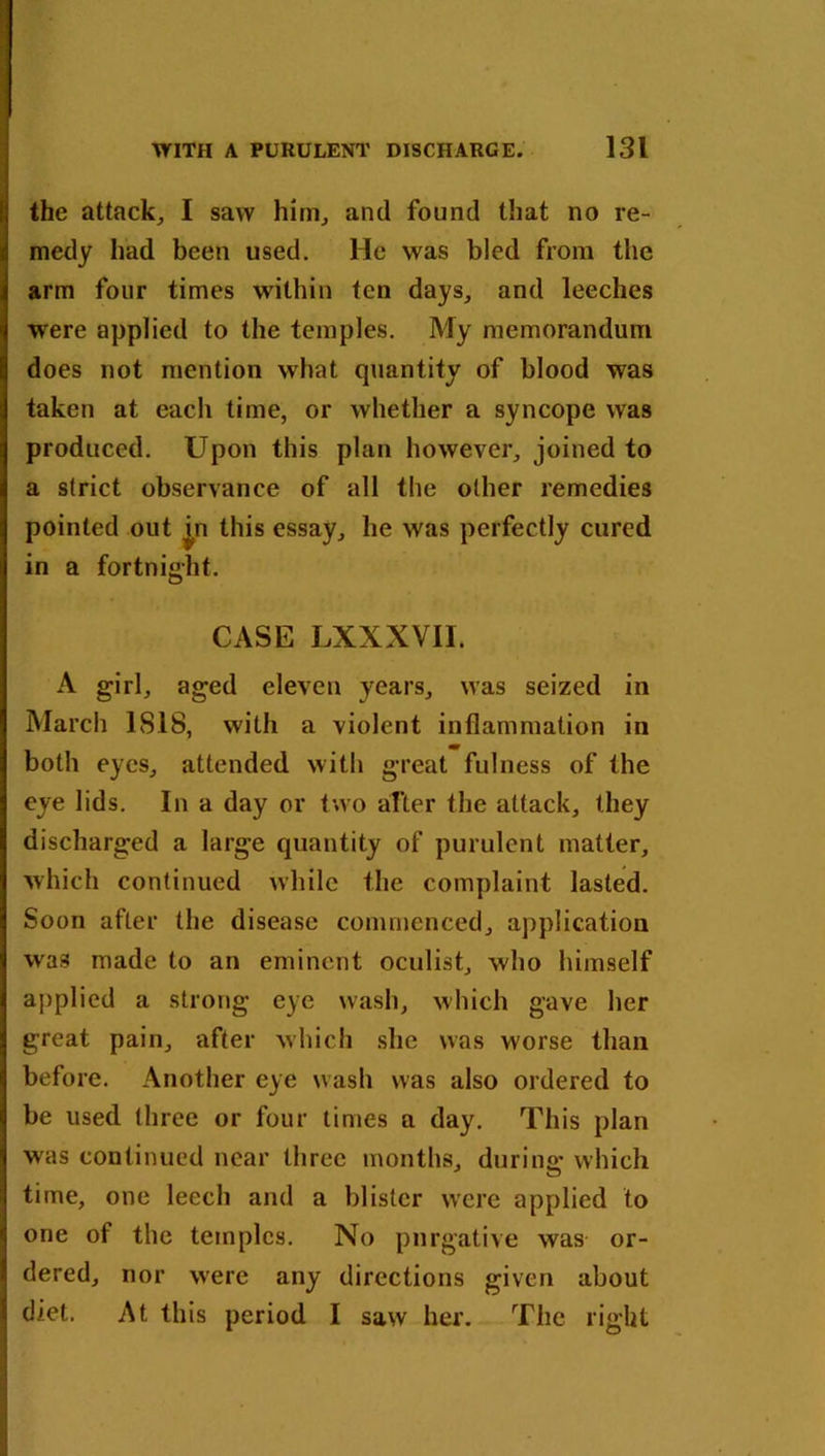 the attack, I saw him, and found that no re- medy had been used. He was bled from the arm four times within ten days, and leeches were applied to the temples. My memorandum does not mention what quantity of blood was taken at each time, or whether a syncope was produced. Upon this plan however, joined to a strict observance of all the other remedies pointed out jn this essay, he was perfectly cured in a fortnight. CASE LXXXVII. A girl, aged eleven years, was seized in March ISIS, with a violent inflammation in both eyes, attended with great fulness of the eye lids. In a day or two after the attack, they discharged a large quantity of purulent matter, which continued while the complaint lasted. Soon after the disease commenced, application was made to an eminent oculist, who himself applied a strong eye wash, which gave her great pain, after which she was worse than before. Another eye wash was also ordered to be used three or four times a day. This plan was continued near three months, during which time, one leech and a blister were applied to one of the temples. No purgative was or- dered, nor were any directions given about diet. At this period I saw her. The right