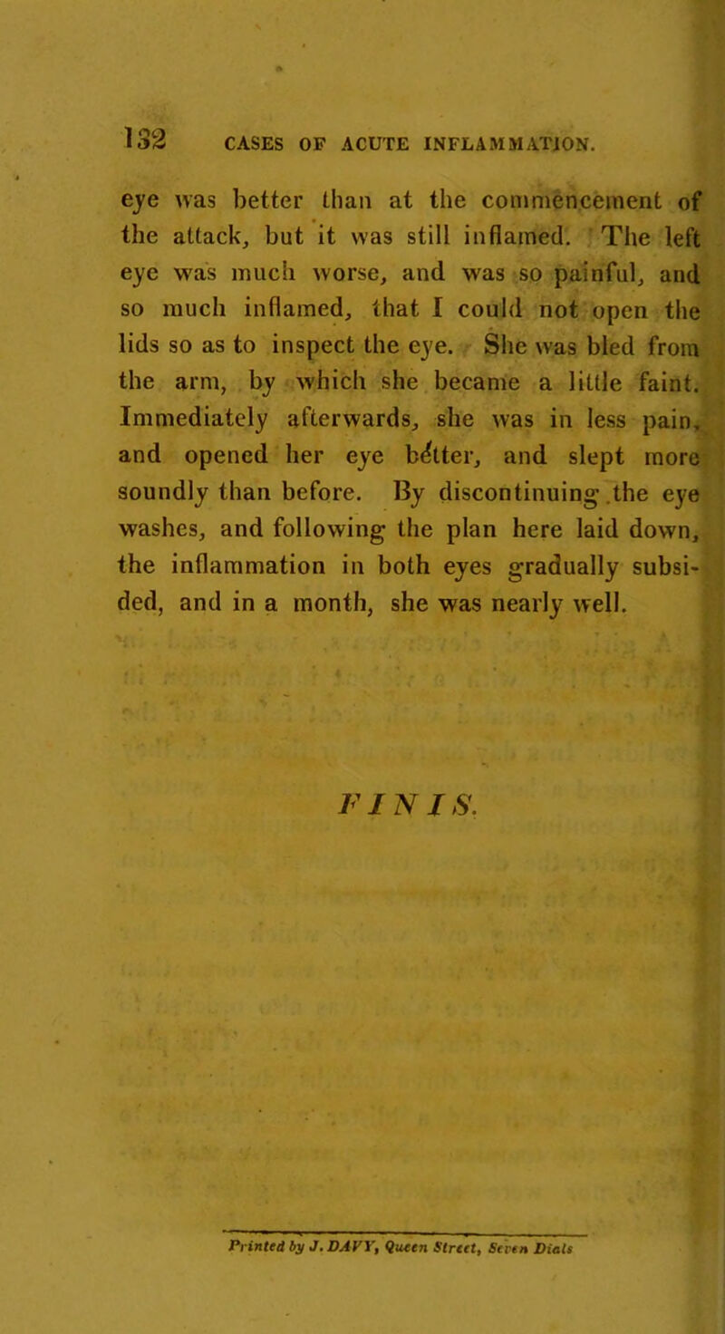 eye was better than at the commencement of the attack, but it was still inflamed. The left eye was much worse, and was so painful, and so much inflamed, that I could not open the lids so as to inspect the eye. She was bled from the arm, by which she became a little faint. Immediately afterwards, she was in less pain, and opened her eye better, and slept more soundly than before. By discontinuing’ .the eye washes, and following the plan here laid down, the inflammation in both eyes gradually subsi- ded, and in a month, she was nearly well. FINIS. Printed by J. DAVY, Queen Street, Seven Dials