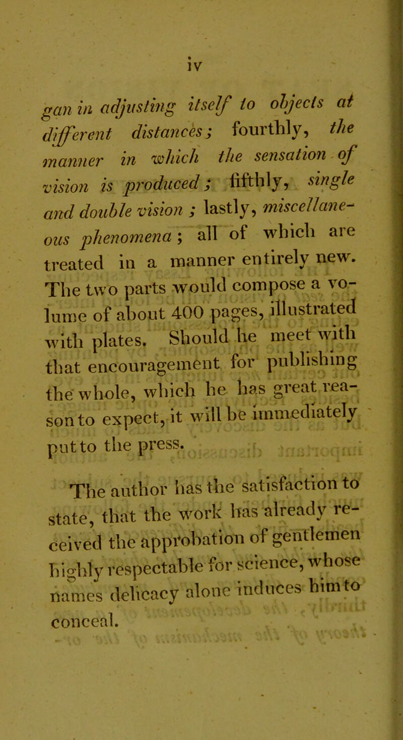 IV gan in adjusting itself to objects at different distances; fourthly, the manner in which the sensation of vision is produced; lifthly, single and double vision ; lastly, miscellane- ous phenomena; all of which aie treated in a manner entirely new. The two parts would compose a vo- lume of about 400 pages, illustrated with plates. Should he meet with that encouragement for publishing the whole, which he has great rea- son to expect, it will be immediately put to the press. The author has the satisfaction to state, that the work has already re- ceived the approbation of gentlemen highly respectable for science, whose names dehcacy alone induces him to conceal.