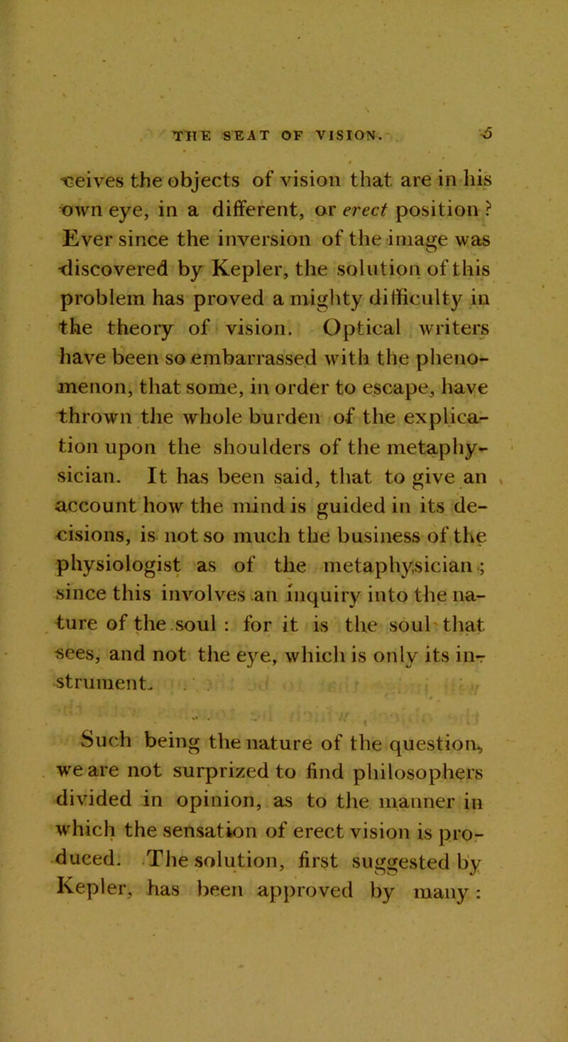 tseives the objects of vision that are in his own eye, in a different, or erect position ? Ever since the inversion of the image was -discovered by Kepler, the solution of this problem has proved a mighty difficulty in the theory of vision. Optical writers have been so embarrassed with the pheno- menon, that some, in order to escape, have thrown the whole burden of the explica- tion upon the shoulders of the metaphy- sician. It has been said, that to give an account how the mind is guided in its de- cisions, is not so much the business of the physiologist as of the metaphysician ; since this involves an inquiry into the na- ture of the soul : for it is the soul that sees, and not the eye, which is only its in-r strumenL * * ‘ ! • ; Such being the nature of the question, we are not surprized to find philosophers divided in opinion, as to the manner in which the sensation of erect vision is pro- duced. The solution, first suggested by Kepler, has been approved by many: