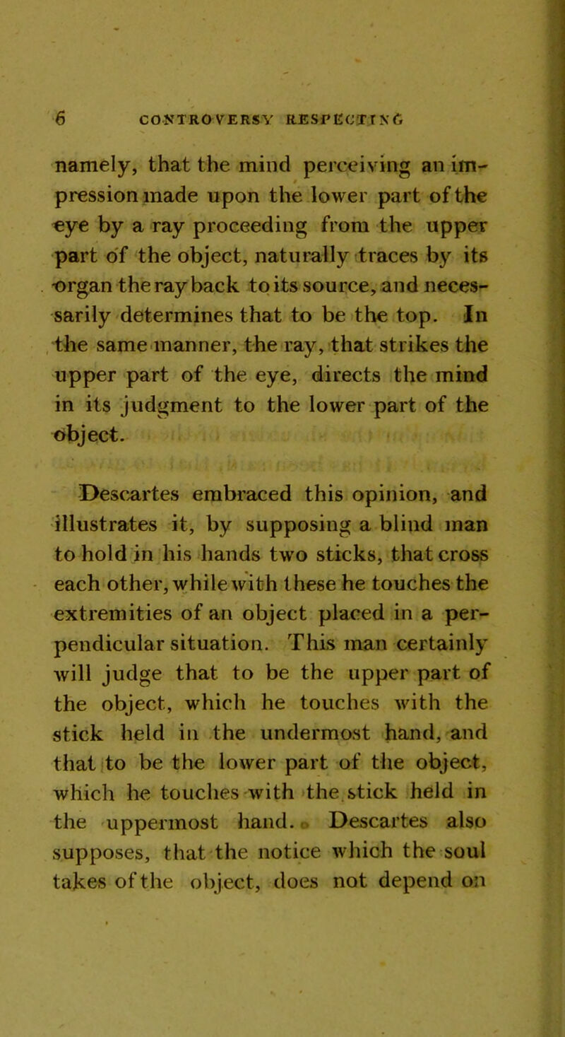 namely, that the mind perceiving an im- # pression made upon the lower part of the eye by a ray proceeding from the upper part of the object, naturally traces by its -organ the ray back to its source, and neces- sarily determines that to be the top. In the same manner, the ray, that strikes the upper part of the eye, directs the mind in its judgment to the lower part of the object. Descartes embraced this opinion, and illustrates it, by supposing a blind man to hold in his hands two sticks, that cross each other, while with these he touches the extremities of an object placed in a per- pendicular situation. This man certainly will judge that to be the upper part of the object, which he touches with the stick held in the undermost hand, and that to be the lower part of the object, which he touches with the stick held in the uppermost hand. Descartes also supposes, that the notice which the soul takes of the object, does not depend on