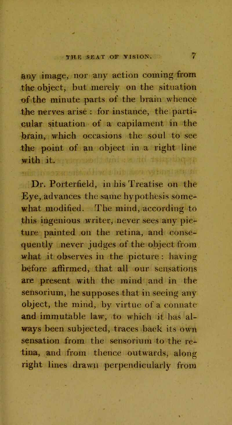 any image, nor any action coining from the object, but merely on the situation of the minute parts of the brain whence the nerves arise : for instance, the parti- cular situation of a capilament in the brain, which occasions the soul to see the point of an object in a right line with it. Dr. Porterfield, in his Treatise on the Eye, advances the same hypothesis some- what modified. The mind, according to this ingenious writer, never sees any pic- ture painted on the retina, and conse- quently never judges of the object from what it observes in the picture: having before affirmed, that all our sensations are present with the mind and in the sensorium, he supposes that in seeing any object, the mind, by virtue of a connate and immutable law, to which it has al- ways been subjected, traces back its own sensation from the sensorium to the re- tina, and from thence outwards, along right lines drawn perpendicularly from