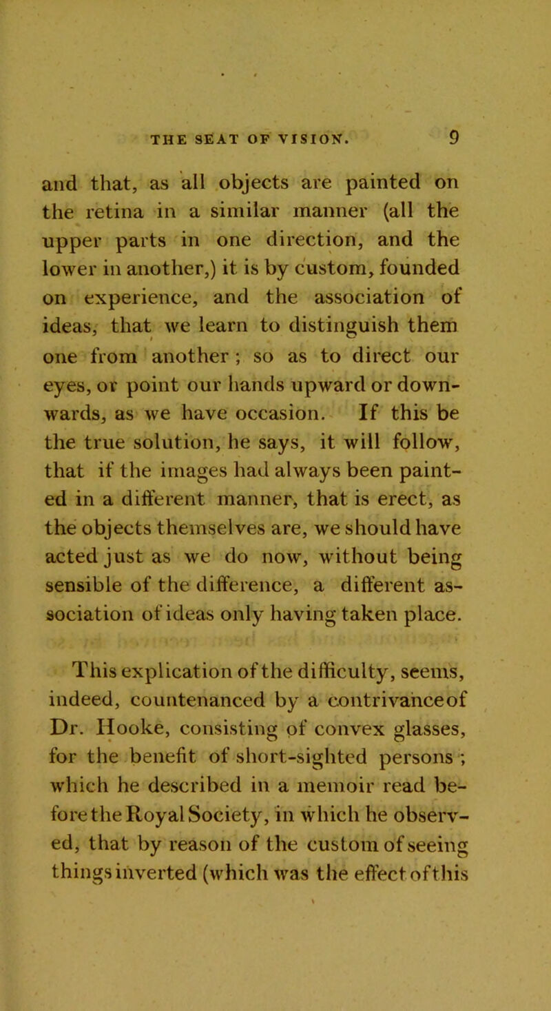and that, as all objects are painted on the retina in a similar manner (all the upper parts in one direction, and the lower in another,) it is by custom, founded on experience, and the association of ideas, that we learn to distinguish them one from another; so as to direct our eyes, or point our hands upward or down- wards, as we have occasion. If this be the true solution, he says, it will follow, that if the images had always been paint- ed in a different manner, that is erect, as the objects themselves are, we should have acted just as we do now, without being sensible of the difference, a different as- sociation of ideas only having taken place. This explication of the difficulty, seems, indeed, countenanced by a contrivance of Dr. Hooke, consisting of convex glasses, for the benefit of short-sighted persons ; which he described in a memoir read be- fore the Royal Society, in which he observ- ed, that by reason of the custom of seeing things inverted (which was the effect of this
