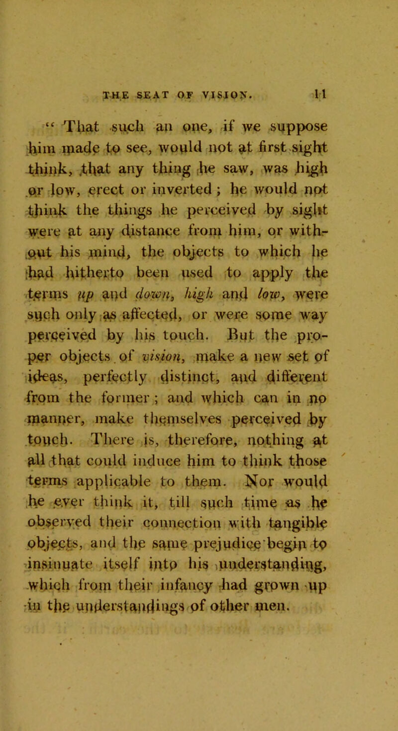 “ That such an one, if we suppose him made fo see, would not at first sight think, .that any thing he saw, was high or low, erect or inverted ; he would not think the things he perceived by sight were at any distance from him, or with- out his mind, the objects to which he hud hitherto been used to apply the terms up and down, high and tow, were such only as affected, or were some way perceived by his touch. But the pro- per objects of vision, make a new set of ideas, perfectly distinct, and different from the former ; and which can in no manner, make themselves perceived by touch. There is, therefore, nothing p,t UU that could induce him to think those terms applicable to them. Nor would he e.ver think it, till such time -as he observed their connection with tangible objects, and the same prejudice'begin to insinuate itself iiUp his understanding, which from their infancy had grpwn up in the understandings of other men.