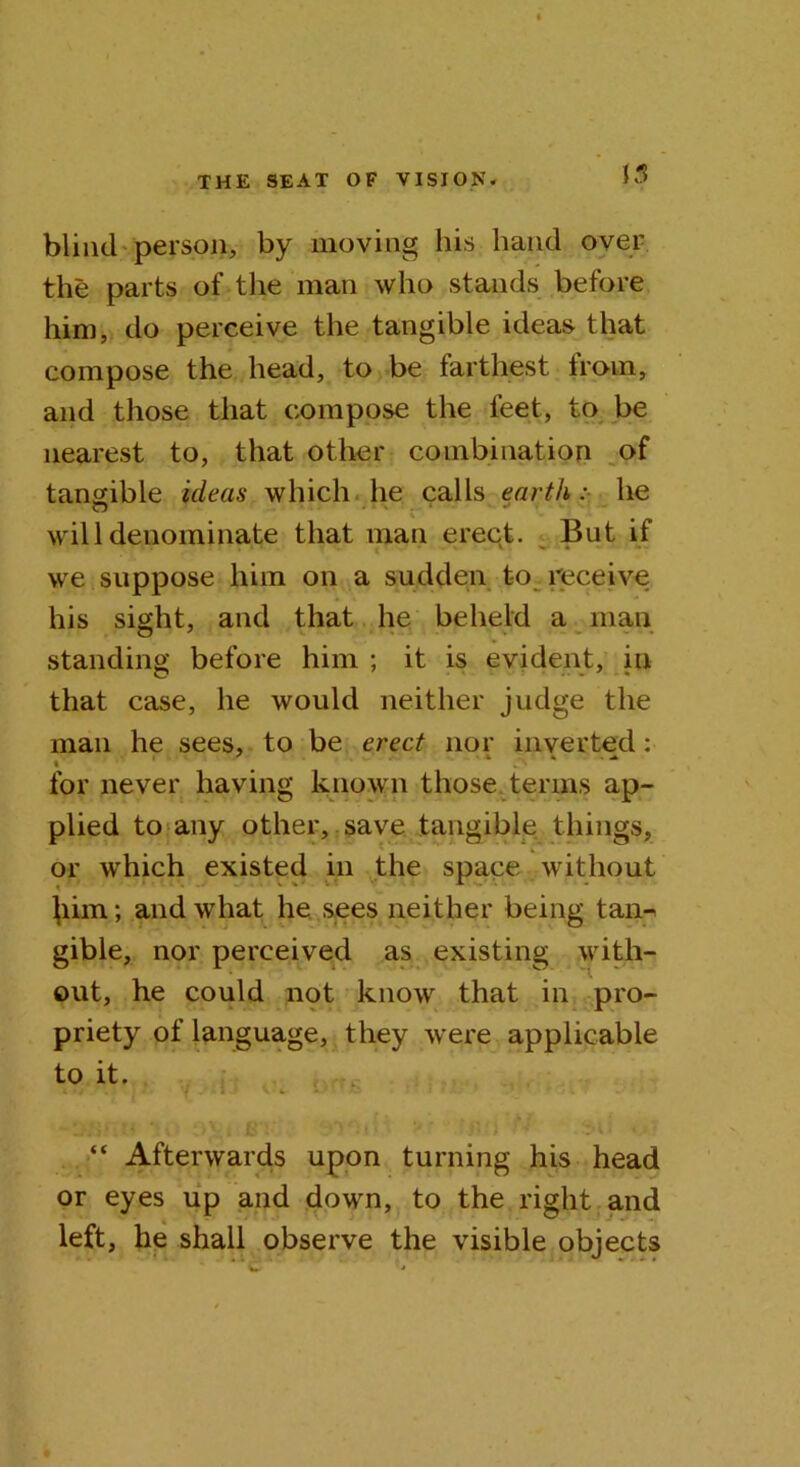 blind person, by moving his hand over the parts of the man who stands before him, do perceive the tangible ideas that compose the head, to be farthest from, and those that compose the feet, to be nearest to, that other combination of tangible ideas which he calls earth :■ he will denominate that man erect. But if we suppose him on a sudden to receive his sight, and that he beheld a man standing before him ; it is evident, in that case, he would neither judge the man he sees, to be erect nor inverted: » for never having known those terms ap- plied to any other, save tangible things, or which existed in the space without }iim; and what he sees neither being tan-> gible, nor perceived as existing with- out, he could not know that in pro- priety of language, they were applicable to it. J 7,1.' \ v VJ ‘ o 1s. “ Afterwards upon turning his head or eyes up and down, to the right and ^ * left, he shall observe the visible objects