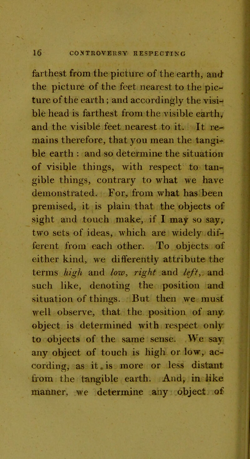 farthest from the picture of the earth, and the picture of the feet nearest to the pic- ture of the earth; and accordingly the visi- ble head is farthest from the visible earth, and the visible feet nearest to it. It re- mains therefore, that you mean the tangi- ble earth : and so determine the situation of visible things, with respect to tan- gible things, contrary to what we have demonstrated. For, from what has been premised, it is plain that the objects of sight and touch make, if I may so say, two sets of ideas, which are widely dif- ferent from each other. To objects of either kind, we differently attribute the terms high and low, right and left,, and such like, denoting the position and situation of things. But then we must well observe, that the position of any object is determined with respect only to objects of the same sense. We say any object of touch is high or low, ac- cording, as it. is more or less distant from the tangible earth. And, in like manner, we determine any object of
