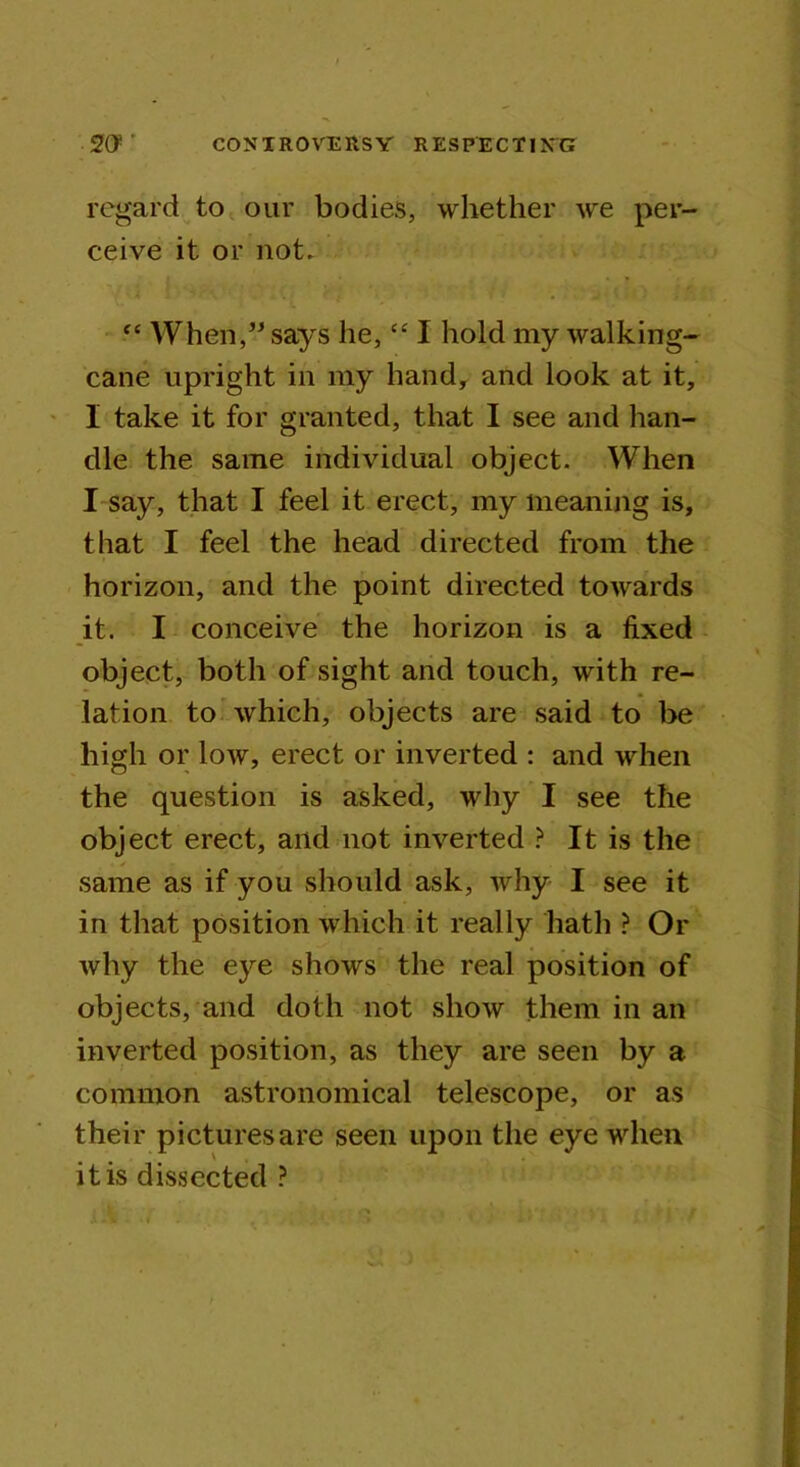 regard to our bodies, whether we per- ceive it or not. “ When,” says he, “ I hold my walking- cane upright in my hand, and look at it, I take it for granted, that I see and han- dle the same individual object. When I say, that I feel it erect, my meaning is, that I feel the head directed from the horizon, and the point directed towards it. I conceive the horizon is a fixed object, both of sight and touch, with re- lation to which, objects are said to be high or low, erect or inverted : and when the question is asked, why I see the object erect, and not inverted ? It is the same as if you should ask, why I see it in that position which it really hath ? Or why the eye shows the real position of objects, and doth not show them in an inverted position, as they are seen by a common astronomical telescope, or as their pictures are seen upon the eye when it is dissected ?