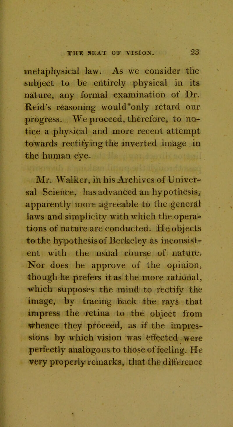 metaphysical law. As we consider the subject to be entirely physical in its nature, any formal examination of Dr. Reid’s reasoning would'only retard our progress. We proceed, therefore, to no- tice a physical and more recent attempt towards rectifying the inverted image in the human eye. i Mr. Walker, in his Archives of Univer- sal Science, has advanced an hypothesis, apparently more agreeable to the general laws and simplicity with which the opera- tions of nature are conducted. He objects to the hypothesis of Berkeley as inconsist- ent with the usual course of nature. Nor does he approve of the opinion, though he prefers it as the more rational, which supposes the mind to rectify the image, by tracing back the rays that impress the retina to the object from whence they proceed, as if the impres- sions by which vision was effected were perfectly analogous to those of feeling. He very properly remarks, that the difference