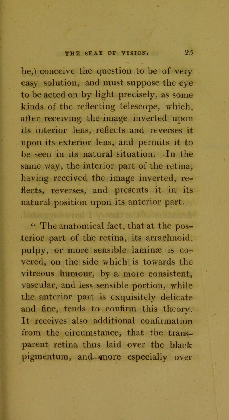 he,) conceive the question to be of very easy solution, and must suppose the eye to be acted on by light precisely, as some kinds of the reflecting telescope, which, after receiving the image inverted upon its interior lens, reflects and reverses it upon its exterior lens, and permits it to be seen in its natural situation. In the same way, the interior part of the retina, having received the image inverted, re- flects, reverses, and presents it in its natural position upon its anterior part. “ The anatomical fact, that at the pos- terior part of the retina, its arrachnoid, pulpy, or more sensible laminae is co- vered, on the side which is towards the vitreous humour, by a more consistent, vascular, and less sensible portion, while the anterior part is exquisitely delicate and fine, tends to confirm this theory. It receives also additional confirmation from the circumstance, that the trans- parent retina thus laid over the black pigmentum, and. *nore especially over