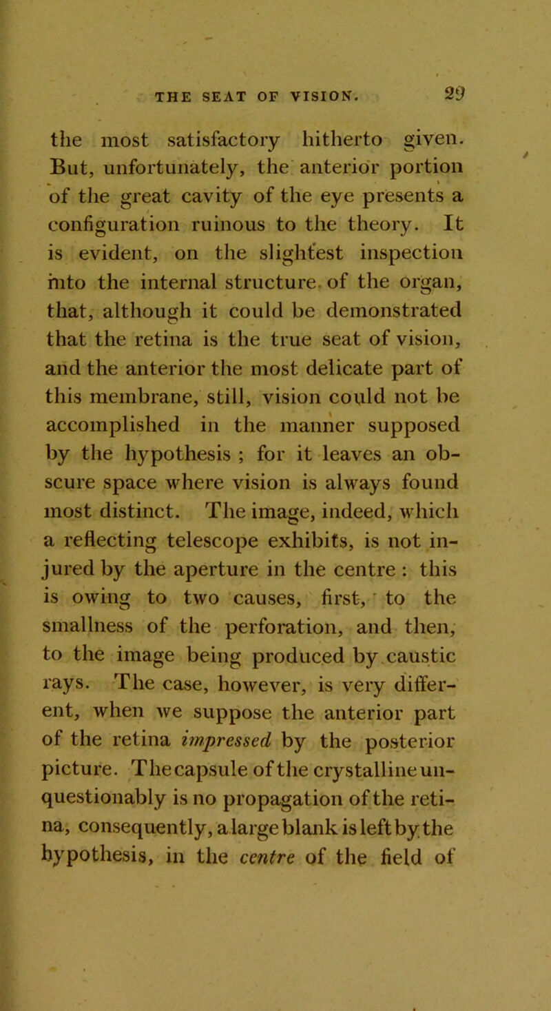 the most satisfactory hitherto given. But, unfortunately, the anterior portion * ^ * of the great cavity of the eye presents a configuration ruinous to the theory. It is evident, on the slightest inspection into the internal structure, of the organ, that, although it could be demonstrated that the retina is the true seat of vision, and the anterior the most delicate part of this membrane, still, vision could not be accomplished in the manner supposed by the hypothesis ; for it leaves an ob- scure space where vision is always found most distinct. The image, indeed, which a reflecting telescope exhibits, is not in- jured by the aperture in the centre : this is owing to two causes, first,' to the smallness of the perforation, and then, to the image being produced by caustic rays. The case, however, is very differ- ent, when we suppose the anterior part of the retina impressed by the posterior picture. Thecapsule of the crystalline un- questionably is no propagation of the reti- na, consequently, a large blank is left by the hypothesis, in the centre of the field of