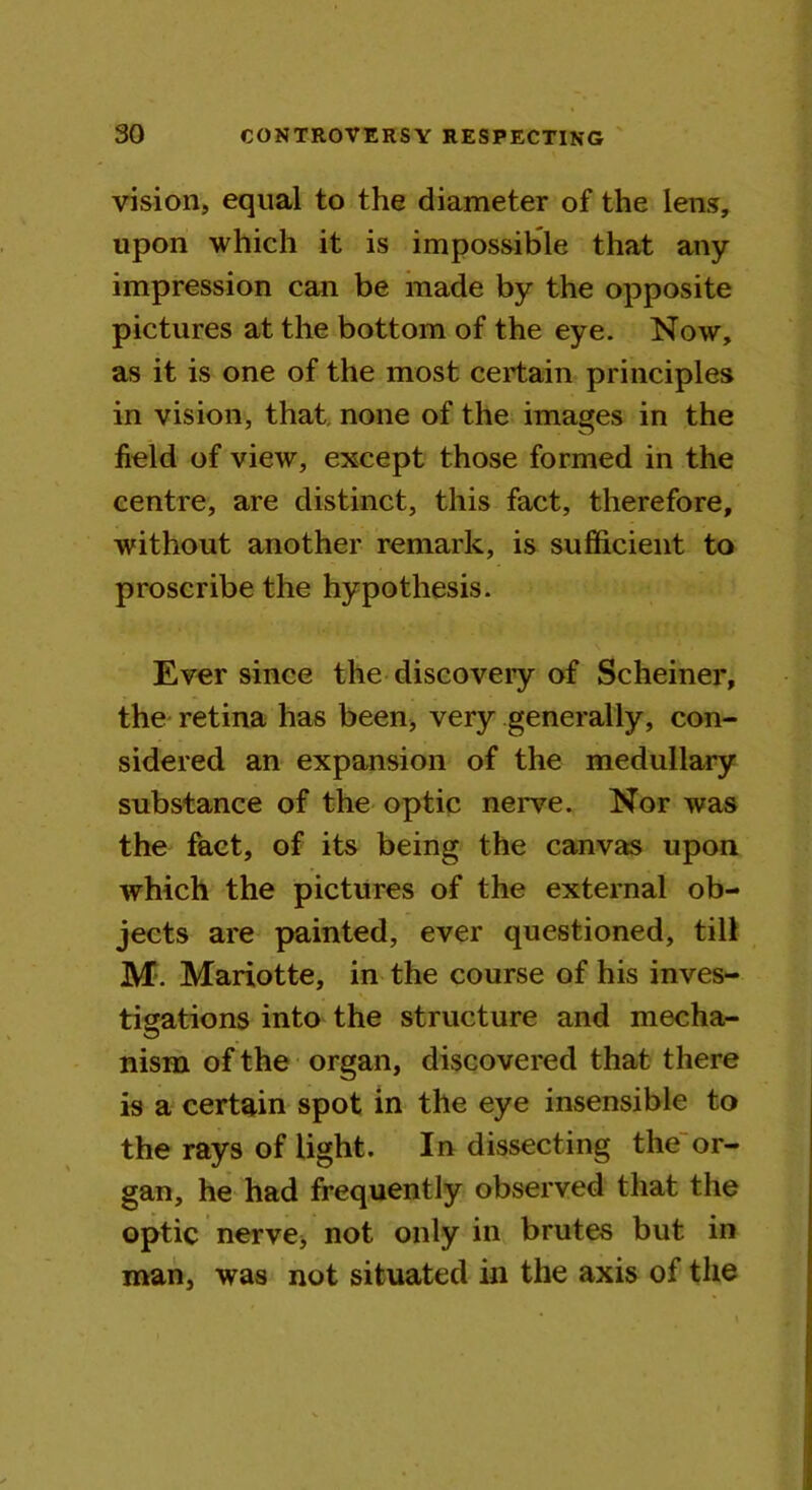 vision, equal to the diameter of the lens, upon which it is impossible that any impression can be made by the opposite pictures at the bottom of the eye. Now, as it is one of the most certain principles in vision, that none of the images in the field of view, except those formed in the centre, are distinct, this fact, therefore, without another remark, is sufficient to proscribe the hypothesis. Ever since the discovery of Schemer, the retina has been, very generally, con- sidered an expansion of the medullary substance of the optic nerve. Nor was the fact, of its being the canvas upon which the pictures of the external ob- jects are painted, ever questioned, till M. Mariotte, in the course of his inves- tigations into the structure and mecha- nism of the organ, discovered that there is a certain spot in the eye insensible to the rays of light. In dissecting the or- gan, he had frequently observed that the optic nerve, not only in brutes but in man, was not situated in the axis of the