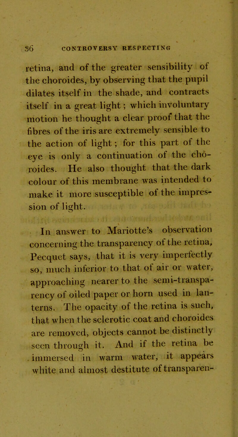 retina, and of the greater sensibility of the choroides, by observing that the pupil dilates itself in the shade, and contracts itself in a great light; which involuntary motion he thought a clear proof that the fibres of the iris are extremely sensible to the action of light; for this part of the eye is only a continuation of the cho- roides. He also thought that the dark colour of this membrane was intended to make it more susceptible of the impres- sion of light. In answer to Mariotte’s observation concerning the transparency of the retina, Pecquet says, that it is very imperfectly so, much inferior to that ot air or watei, approaching nearer to the semi-transpa- rency of oiled paper or horn used in lan- terns. The opacity of the retina is such, that when the sclerotic coat and choroides are removed, objects cannot be distinctly seen through it. And if the retina be . immersed in warm water, it appears white and almost destitute of transparen-