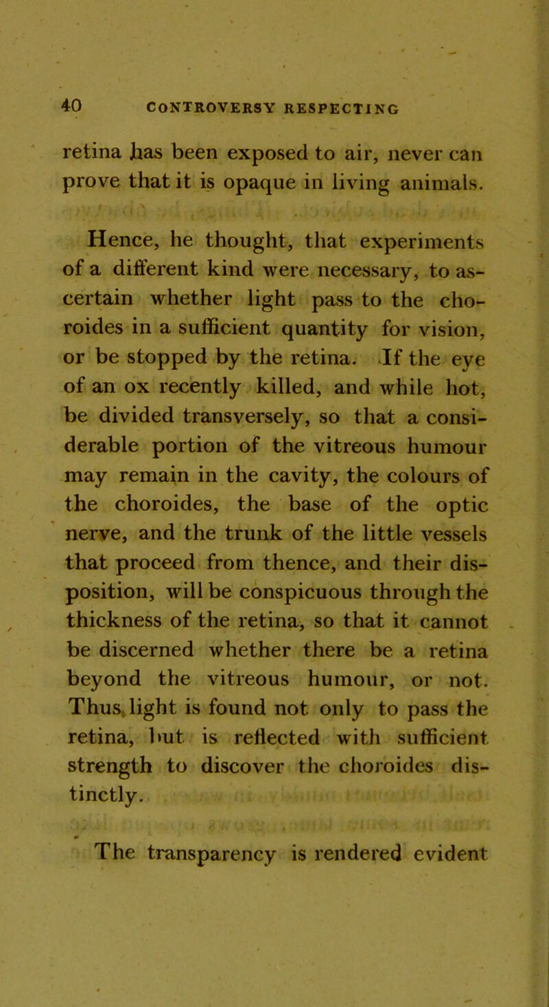 retina has been exposed to air, never can prove that it is opaque in living animals. ii; V ^ . . , - ■ \ I | / / f • - • : * , , Hence, he thought, that experiments of a different kind were necessary, to as- certain whether light pass to the cho- roides in a sufficient quantity for vision, or be stopped by the retina. If the eye of an ox recently killed, and while hot, be divided transversely, so that a consi- derable portion of the vitreous humour may remain in the cavity, the colours of the choroides, the base of the optic nerve, and the trunk of the little vessels that proceed from thence, and their dis- position, will be conspicuous through the thickness of the retina, so that it cannot be discerned whether there be a retina beyond the vitreous humour, or not. Thus, light is found not only to pass the retina, but is reflected with sufficient strength to discover the choroides dis- tinctly. The transparency is rendered evident