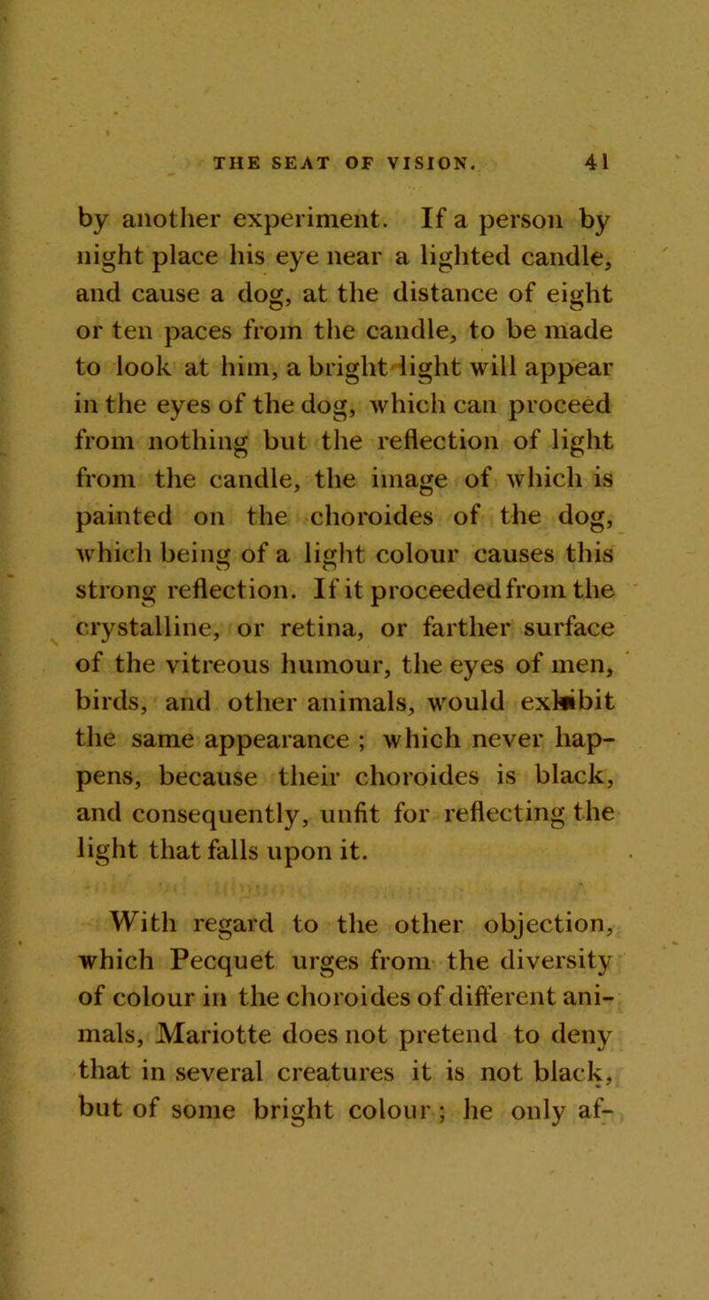 by another experiment. If a person by night place his eye near a lighted candle, and cause a dog, at the distance of eight or ten paces from the candle, to be made to look at him, a bright light will appear in the eyes of the dog, which can proceed from nothing but the reflection of light from the candle, the image of which is painted on the choroides of the dog, which being of a light colour causes this strong reflection. If it proceeded from the crystalline, or retina, or farther surface of the vitreous humour, the eyes of men, birds, and other animals, would exhibit the same appearance ; which never hap- pens, because their choroides is black, and consequently, unfit for reflecting the light that falls upon it. With regard to the other objection, which Pecquet urges from the diversity of colour in the choroides of different ani- mals, Mariotte does not pretend to deny that in several creatures it is not black, but of some bright colour ; he only af-