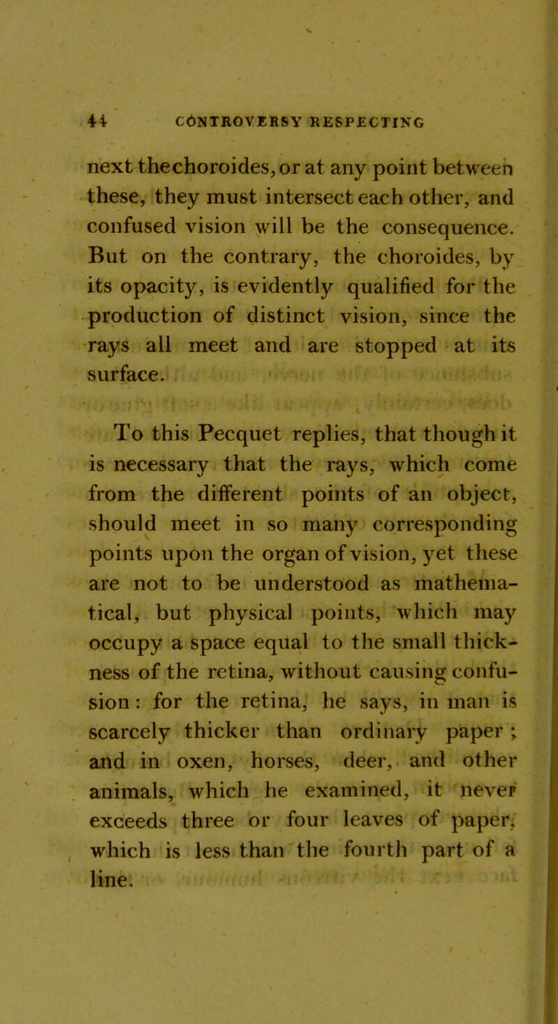 next thechoroides, or at any point between these, they must intersect each other, and confused vision will be the consequence. But on the contrary, the choroides, by its opacity, is evidently qualified for the production of distinct vision, since the rays all meet and are stopped at its surface. J * ' * ' y ‘ ■’ ’ t To this Pecquet replies, that though it is necessary that the rays, which come from the different points of an object, should meet in so many corresponding points upon the organ of vision, yet these are not to be understood as mathema- tical, but physical points, which may occupy a space equal to the small thick- ness of the retina, without causing confu- sion : for the retina, he says, in man is scarcely thicker than ordinary paper ; and in oxen, horses, deer, and other animals, which he examined, it never exceeds three or four leaves of paper, which is less than the fourth part of a line.