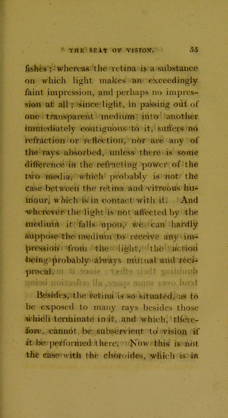 fishes ; whereas the retina is a substance on which light makes an exceedingly faint impression, and perhaps no impres- sion at all - since light, in passing out of one transparent medium into another immediately contiguous to it, suffers no refraction or reflection, nor are any of the rays absorbed, unless there is some difference in the refracting power of the two media, which probably is not the case between the retina and vitreous hu- mour, which is in contact with it. And wherever the light is not affected by the medium it falls upon,- we can hardly suppose the medium to receive any im- pression from tlie -light* the action being probably always mutual and reci- procal. > : ' * : , ; :.;cb Oi id . •i.Oj'V;; ok' • oriiOg mu bad Besides, the retina is so situated, as to be exposed to many rays besides those which terminate in it, and which, there- fore, cannot be subservient to vision if it be performed there. Now this is not the ease with the choroides, which is in