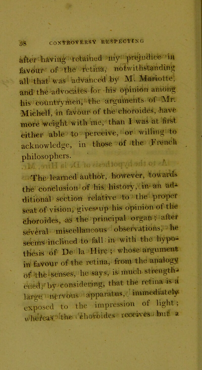 alter having retained my prejudice in favour of the retina, notwithstanding all that was advanced by M. Mariotte, and the advocates for his opinion among his countrymen, the arguments of Mr. Michel 1, in favour of the choroides, have more weight with me, than I was at first either able to perceive, or willing to acknowledge, in those of the French philosophers. '.-U - mlTn Ay - ■-^-fv- ; : ;; The learned authot, however, towards the conclusion of his history, in an ad^ ditional section relative to the proper seat of vision, gives*up his opinion of the choroides, as the principal organ; after several miscellaneous observations, he seems inclined to fall in with the hypo- thesis of De la Hire ; whose argument in favour of the retina, from the analogy of the senses, he says, is-much strength-* enedy by considering, that the retina is a large nervous apparatus, immediately exposed to the impression of light; whefeas the * choroides receives but a