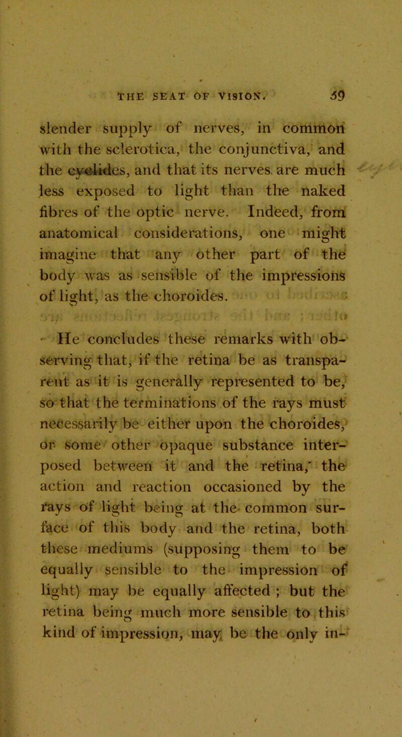 slender supply of nerves, in common with the sclerotica, the conjunctiva, and the eyelides, and that its nerves, are much less exposed to light than the naked fibres of the optic nerve. Indeed, from anatomical considerations, one might imagine that any other part of the body was as sensible of the impressions of light, as the choroides. • He concludes these remarks with ob- serving that, if the retina be as transpa- rent as it is generally represented to be, so that the terminations of the rays must necessarily be either upon the choroides, or some other opaque substance inter- posed between it and the retina,' the action and reaction occasioned by the rays of light being at the common sur- face of this body and the retina, both these mediums (supposing them to be equally sensible to the impression of light) may be equally affected ; but the retina being much more sensible to this kind of impression, may be the only in-