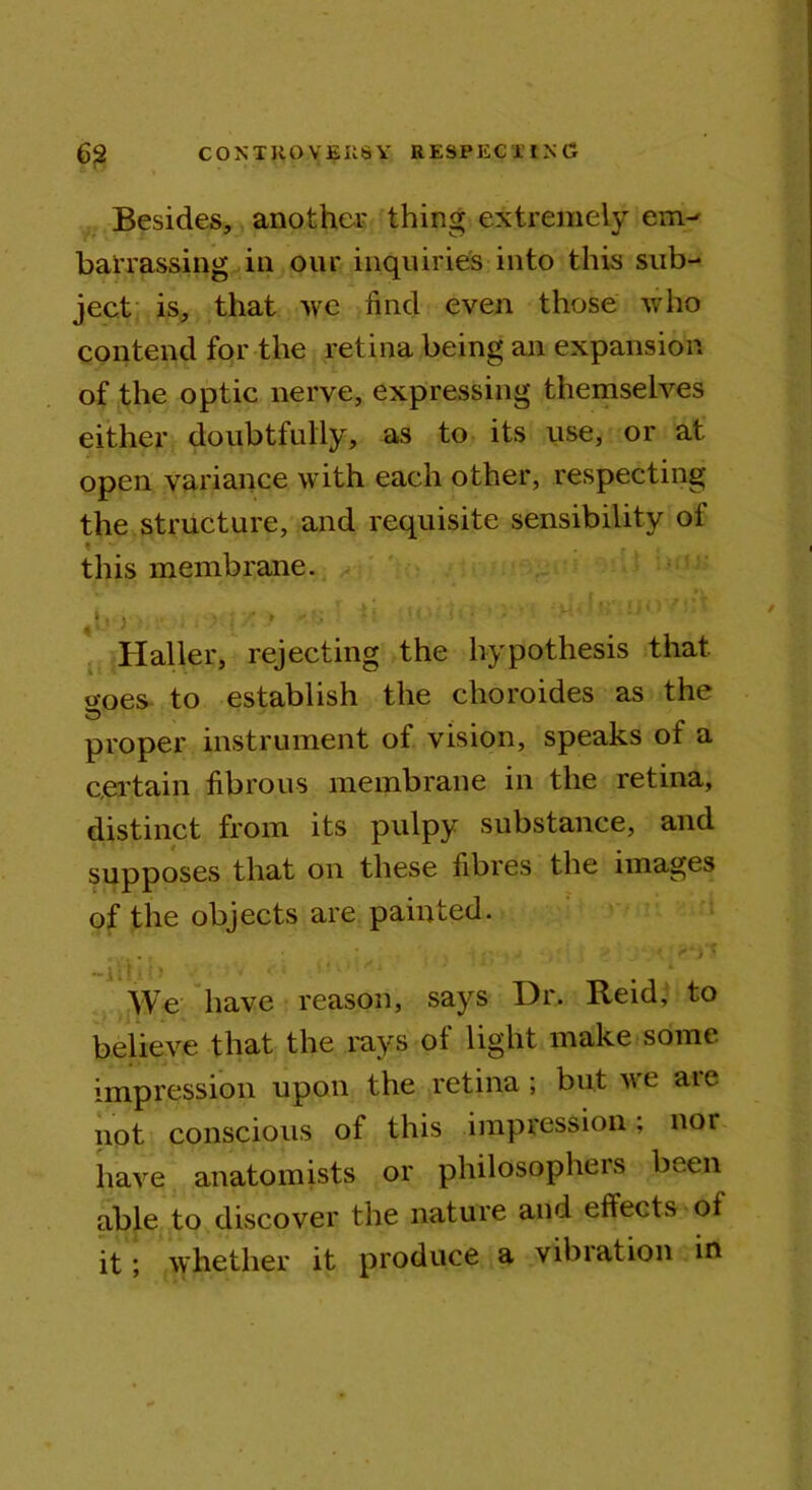 Besides, another thing extremely em- barrassing in our inquiries into this sub- ject is, that we find even those who contend for the retina being an expansion of the optic nerve, expressing themselves either doubtfully, as to its use, or at open variance with each other, respecting the structure, and requisite sensibility of this membrane. Haller, rejecting the hypothesis that o-oes to establish the clioroides as the proper instrument of vision, speaks of a certain fibrous membrane in the retina, distinct from its pulpy substance, and supposes that on these fibres the images of the objects are painted. We have reason, says Dr. Reid, to believe that the rays of light make some impression upon the retina; but we aie not conscious of this impression, nor have anatomists or philosophers been able to discover the nature and eftects ol it; whether it produce a vibration in