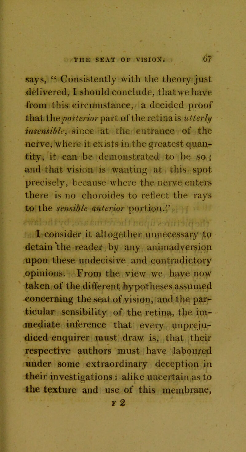 says, “ Consistently with the theory just delivered, I should conclude, that we have from this circumstance, a decided proof that the posterior part of the retina is utterly insensible, since at the entrance of the nerve, where it exists in the greatest quan- tity, it can be demonstrated to be so ; and that vision is wanting at this spot precisely, because where the nerve enters there is no choroides to reflect the rays to the sensible anterior portion.” I consider it altogether unnecessary to detain the reader by any animadversion upon these undecisive and contradictory opinions. From the view we have now taken of the different hypotheses assumed concerning the seat of vision, and the par- ticular sensibility of the retina, the im- mediate inference that every unpreju- diced enquirer must draw is, that their respective authors must have laboured under some extraordinary deception in their investigations ; alike uncertain as to the texture and use of this membrane, f 2