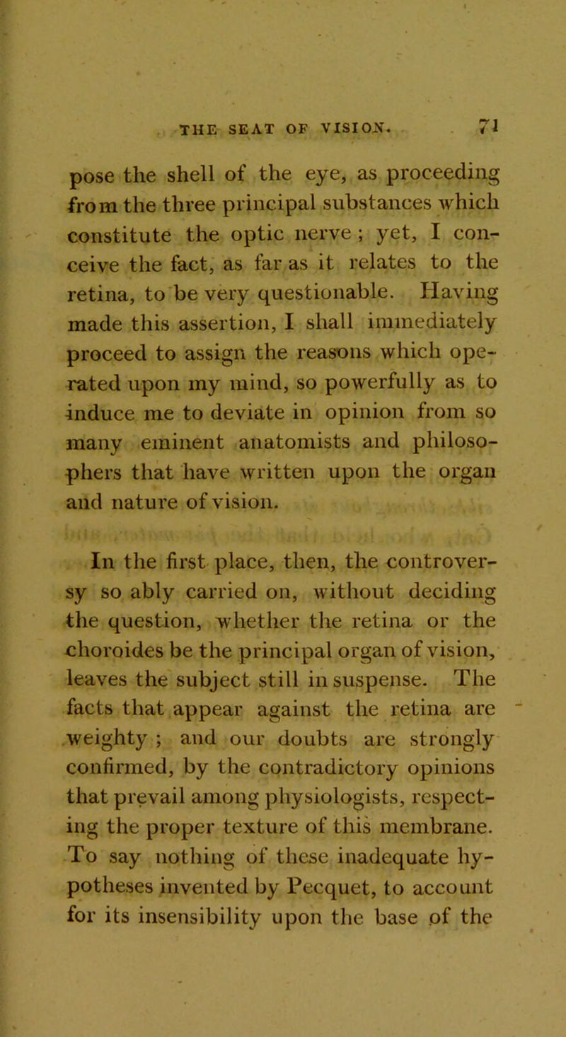 pose the shell of the eye, as proceeding from the three principal substances which constitute the optic nerve ; yet, I con- ceive the fact, as far as it relates to the retina, to be very questionable. Having made this assertion, I shall immediately proceed to assign the reasons which ope- rated upon my mind, so powerfully as to induce me to deviate in opinion from so many eminent anatomists and philoso- phers that have written upon the organ and nature of vision. In the first place, then, the controver- sy so ably carried on, without deciding the question, whether the retina or the choroides be the principal organ of vision, leaves the subject still in suspense. The facts that appear against the retina are weighty ; and our doubts are strongly confirmed, by the contradictory opinions that prevail among physiologists, respect- ing the proper texture of this membrane. To say nothing of these inadequate hy- potheses invented by Pecquet, to account for its insensibility upon the base of the