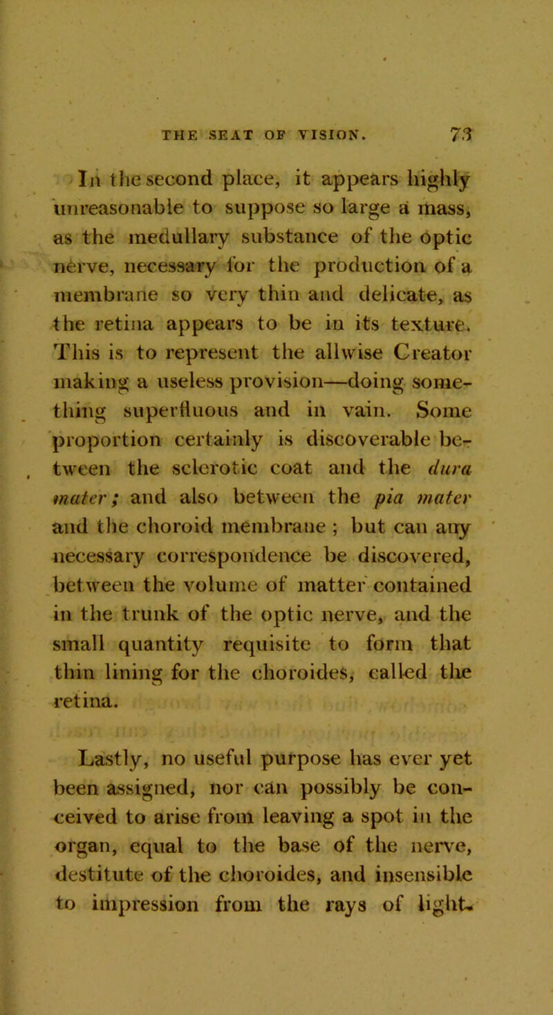 In the second place, it appears highly unreasonable to suppose so large a mass, as the medullary substance of the optic nerve, necessary for the production of a membrane so very thin and delicate, as the retina appears to be in its texture. This is to represent the allwise Creator making a useless provision—doing some- thing superfluous and in vain. Some proportion certainly is discoverable be- tween the sclerotic coat and the dura mater; and also between the pia mater and the choroid membrane ; but can any necessary correspondence be discovered, between the volume of matter contained in the trunk of the optic nerve, and the small quantity requisite to form that thin lining for the choroides, called the retina. Lastly, no useful purpose has ever yet been assigned, nor can possibly be con- ceived to arise from leaving a spot in the organ, equal to the base of the nerve, destitute of the choroides, and insensible to impression from the rays of light-