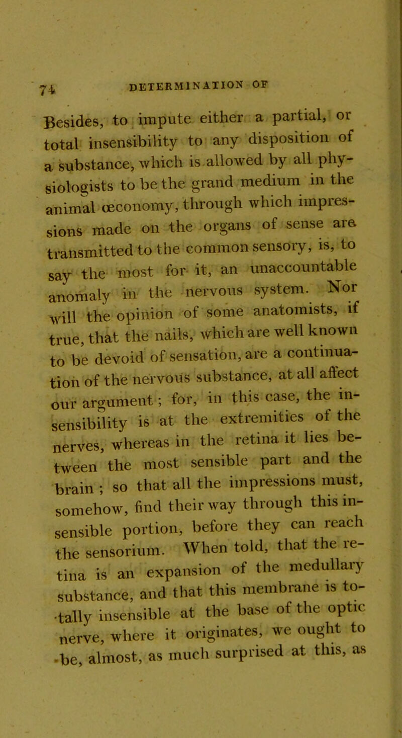 Besides, to impute either a partial, or total insensibility to any disposition of a substance, which is.allowed by all phy- siologists to be the grand medium in the animal ceconomy, through which impres- sions made on the organs of sense are transmitted to the common sensory, is, to say the most for it, an unaccountable anomaly in the nervous system. Nor will the opinion of some anatomists, if true, that the nails, which are well known to be devoid of sensation, are a continua- tion of the nervous substance, at all aftect our argument; for, in this case, the in- sensibility is at the extremities of the nerves, whereas in the retina it lies be- tween the most sensible part and the brain ; so that all the impressions must, somehow, find their way through this in- sensible portion, before they can reach the sensorium. When told, that the re- tina is an expansion of the medullary substance, and that this membrane is to- • tally insensible at the base of the optic nerve, where it originates, we ought to •be, almost, as much surprised at this, as