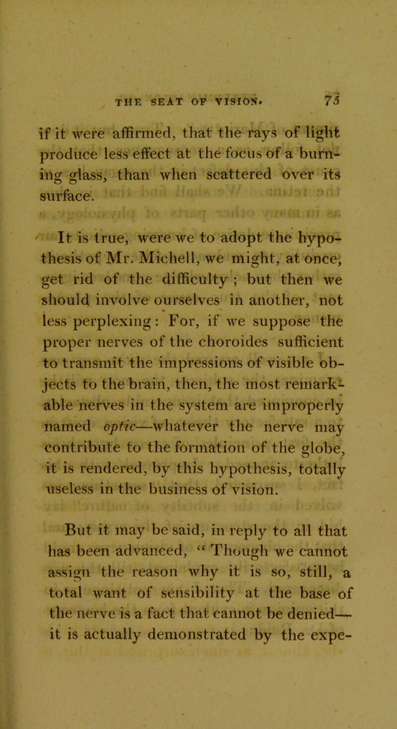 if it were affirmed, that the rays of light produce less effect at the focus of a burn- ing glass, than when scattered over its surface. It is true, were we to adopt the hypo- thesis of Mr. Michell, we might, at once, get rid of the difficulty ; but then we should involve ourselves in another, not less perplexing: For, if we suppose the proper nerves of the choroides sufficient to transmit the impressions of visible ob- jects to the brain, then, the most remark- * able nerves in the system are improperly named optic—whatever the nerve may contribute to the formation of the globe, it is rendered, by this hypothesis, totally useless in the business of vision. But it may be said, in reply to all that has been advanced, “ Though we cannot assign the reason why it is so, still, a total want of sensibility at the base of the nerve is a fact that cannot be denied— it is actually demonstrated by the expe-