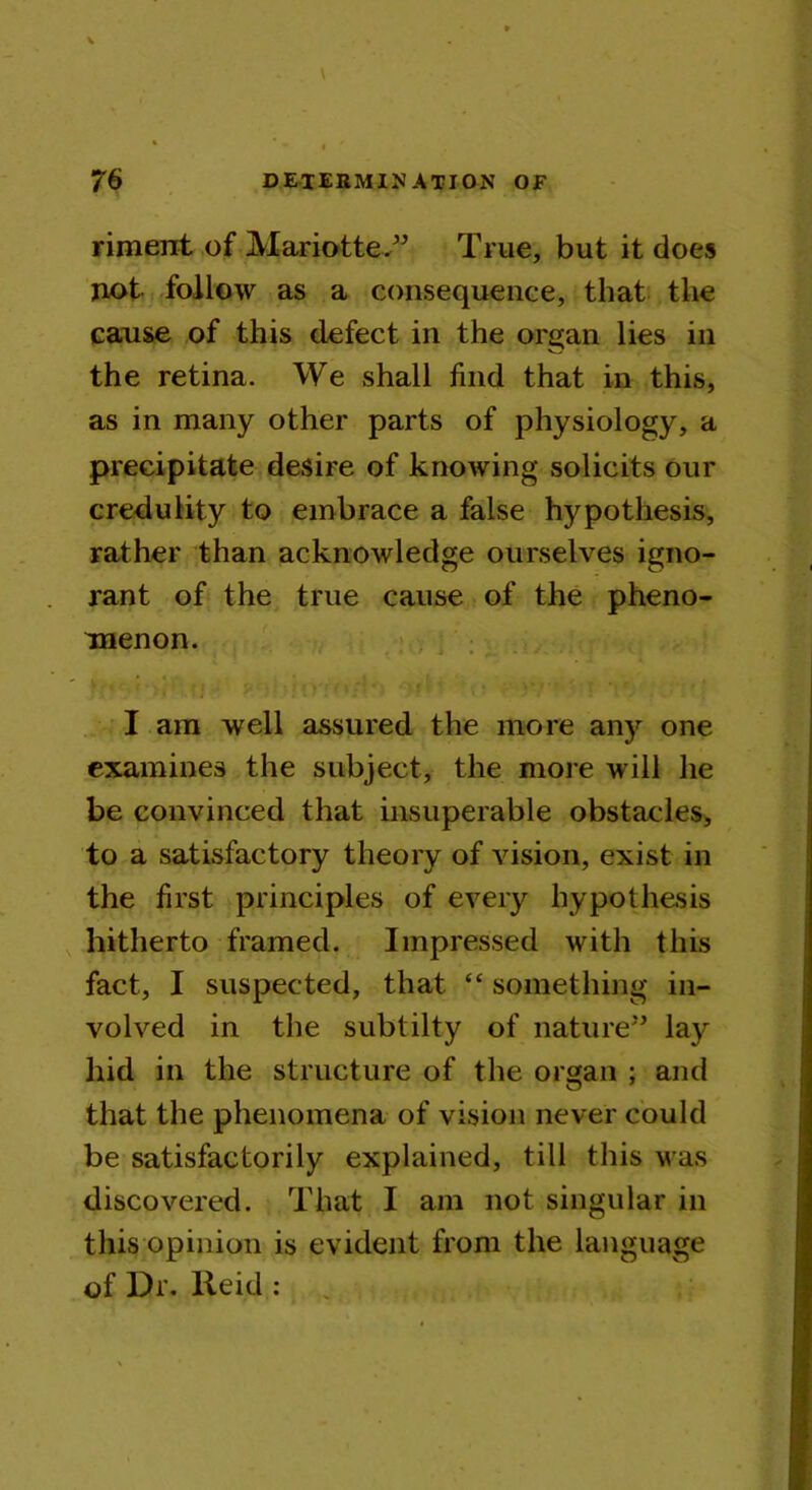 riment of Mariotte.” True, but it does not follow as a consequence, that the cause of this defect in the organ lies in the retina. We shall find that in this, as in many other parts of physiology, a precipitate desire of knowing solicits our credulity to embrace a false hypothesis, rather than acknowledge ourselves igno- rant of the true cause of the pheno- menon. I am well assured the more any one examines the subject, the more will he be convinced that insuperable obstacles, to a satisfactory theory of vision, exist in the first principles of every hypothesis hitherto framed. Impressed with this fact, I suspected, that “ something in- volved in the sublilty of nature” lay hid in the structure of the organ ; and that the phenomena of vision never could be satisfactorily explained, till this was discovered. That I am not singular in thisopinion is evident from the language of Dr. lieid :