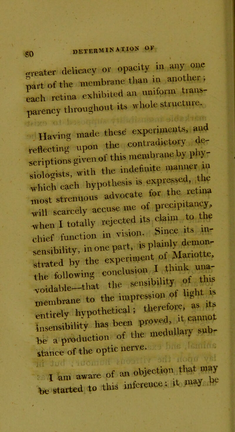 <neater delicacy or opacity in any one part of the membrane than m another , each retina exhibited an uniform trans- parency throughout its whole structure. Having made these experiments, and reflecting upon the contradictory de- scriptions given of this membrane by p ry- s odists, with the indefinite manner m which each hypothesis is „ , strenuous advocate tor the retina will scarcely accuse me of precipiUncy, when I totally rejected its claim It-ef function in vision. Since its m- sensibility, in one part is plam y emon strated by the experiment of Mmio , the following conclusion I Innh » voidable—that the sens.b.l.ty of membrane to the impression of lightfl entirely hypothetical; time or. ^ insensibility has been proved, it cann msensin y ^ medulla).y 6Ub- ci production stance of the optic nerve. ♦ a 'p * * oi ii itoo * • '- : I am aware of an objection that™ ay he started to this inference: it may b