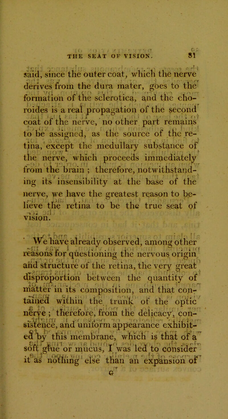 81 ,(, • • i , ' , ’ ■■■> •••> THE SEAT OF VISION. •f r r * rl r. said, since the outer coat, which the nerve »’■ * ^ * r*i y ' ■ » '.••••• - rr derives from the dura mater, goes to the 1J ( 7 , f ‘ ' ' \ % - i ^ formation of the sclerotica, and the cho- roides is a real propagation of the second coat of the nerve, no other part remains to be assigned, as the source of the re- .' . .v ;. <■; -■> tina, except the medullary substance of the nerve, which proceeds immediately - . * > • \ J«' i # * r # r from the brain ; therefore, notwithstand- . ^ ... * * -f < o ^ ing its insensibility at the base of the nerve, we have the greatest reason to be- lieve the retina to be the true seat of -»>. A vision. We have already observed, among other <>/. i 'i** reasons tor questioning the nervous origin r' ^ 20 ° and structure of the retina, the very great ^ .*j r ■ ’ r r ^ • 1. -, s .i disproportion between the quantity of matter in its composition, and that con- tained within the trunk of the optic nerve ; therefore, from the delicacy, con- . * ‘ f r '-V , , ./-fi j*-. it as nothing else than an expansion ot > rf G