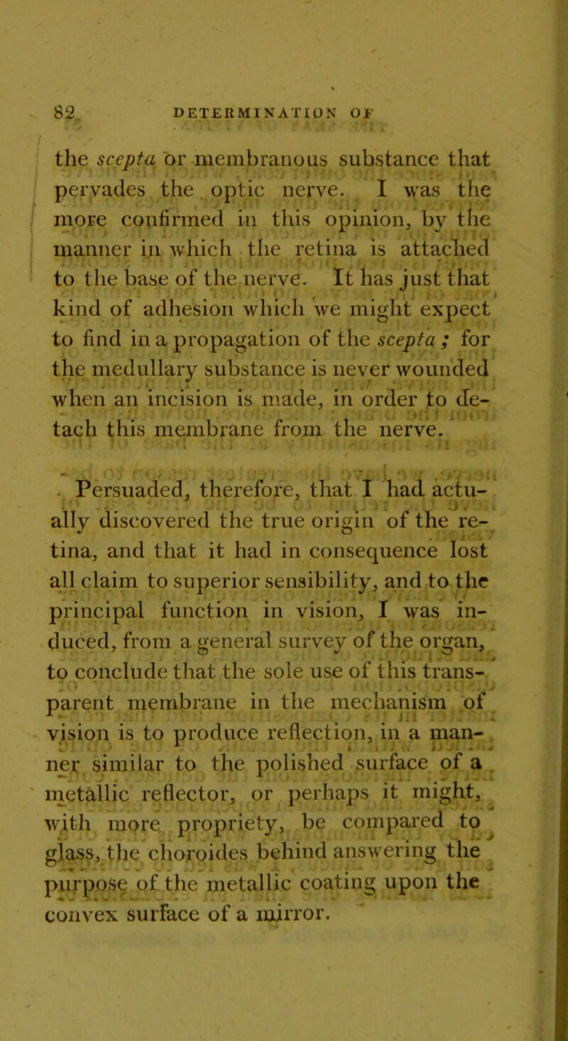 the scepta or membranous substance that pervades the optic nerve. I was the more confirmed in this opinion, by the manner in which the retina is attached ' to the base of the nerve. It has just that kind of adhesion which we might expect to find in a propagation of the scepta ; for the medullary substance is never wounded when an incision is made, in order to cfe- tach this membrane from the nerve. Ji ) * \±yi\ f 1 T- •„ * ' ! j f 'l ' I j Persuaded, therefore, that I had actu- J ' ’ . . U*. ally discovered the true origin of the re- tina, and that it had in consequence lost all claim to superior sensibility, and to the principal function in vision, I was in- duced, from a general survey of the organ, to conclude that the sole use of this trans- .. • parent membrane in the mechanism of vision is to produce reflection, in a man- ner similar to the polished surface of a metallic reflector, or perhaps it might, with more propriety, be compared to glass, the choroides behind answering the purpose of the metallic coating upon the convex surface of a mirror.