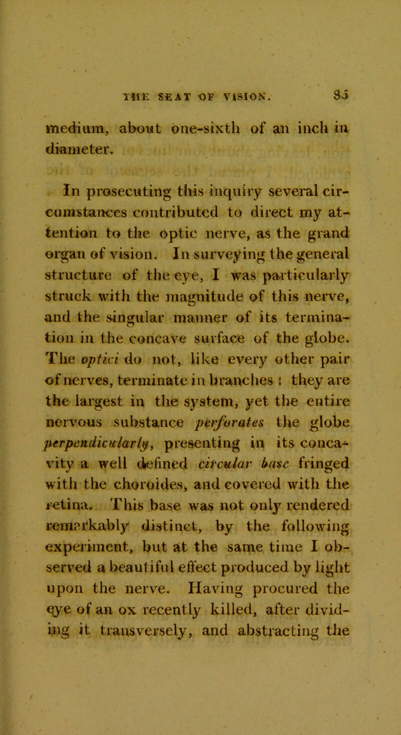 medium, about one-sixth of an inch in diameter. In prosecuting this inquiry several cir- cumstances contributed to direct my at- tention to the optic nerve, as the grand organ of vision. In surveying the general structure of the eye, I was particularly struck with the magnitude of this nerve, and the singular maimer of its termina- tion in the concave surface of the globe. The optici do not, like every other pair of nerves, terminate in branches i they are the largest in the system, yet the entire nervous substance perforates the globe perpendicularly, presenting in its conca- vity a well defined circular base fringed with the choroides, and covered with the retina. This base was not only rendered remarkably distinct, by the following experiment, but at the same time I ob- served a beautiful effect produced by light upon the nerve. Having procured the qye of an ox recently killed, after divid- ing it transversely, and abstracting the