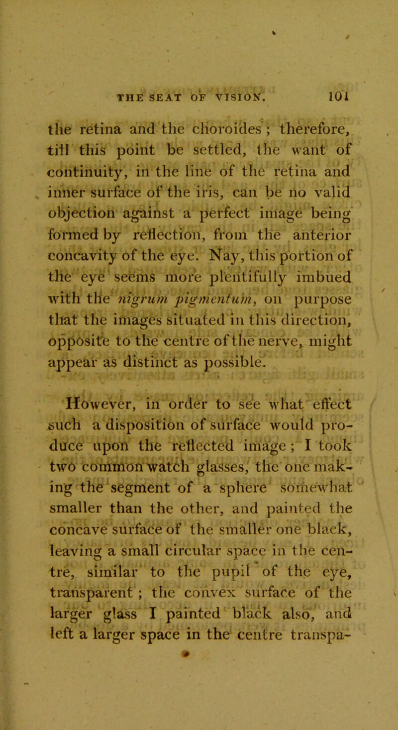the retina and the choroides ; therefore, till this point be settled, the want of continuity, in the Line of the retina and inner surface of the iris, can be no valid objection against a perfect image being formed by reflection, from the anterior concavity of the eye. Nay, this portion of the eye seems more plentifully imbued with the nigrum pigment-urn, on purpose that the images situated in this direction, opposite to the centre of the nerve, might appear as distinct as possible* However, in order to see what effect such a disposition of surface would pro- duce upon the reflected image ; I took two common watch glasses, the one mak- ing the segment of a sphere somewhat smaller than the other, and painted the concave surface of the smaller one black, leaving a small circular space in the cen- tre, similar to the pupil of the eye, transparent ; the convex surface of the larger glass I painted black also, and left a larger space in the centre transpa-