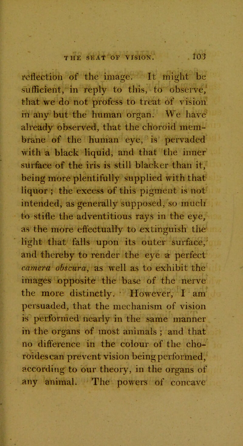 reflection of the image. It might he sufficient, in reply to this, to observe, that we do not profess to treat of vision in any but the human organ. We have already observed, that the choroid mem- brane of the human eye, is pervaded with a black liquid, and that the inner surface of the iris is still blacker than it, being more plentifully supplied with that liquor ; the excess of this pigment is not intended, as generally supposed, so much to stifle the adventitious rays in the eye, as the more effectually to extinguish the light that falls upon its outer surface, and thereby to render the eye a perfect camera obscura, as well as to exhibit the images opposite the base of the nerve the more distinctly. *’ However, I am persuaded, that the mechanism of vision is performed nearly in the same manner in the organs of most animals ; and that no difference in the colour of the cho- roidescan prevent vision being performed, according to our theory, in the organs of any animal. The powers of concave