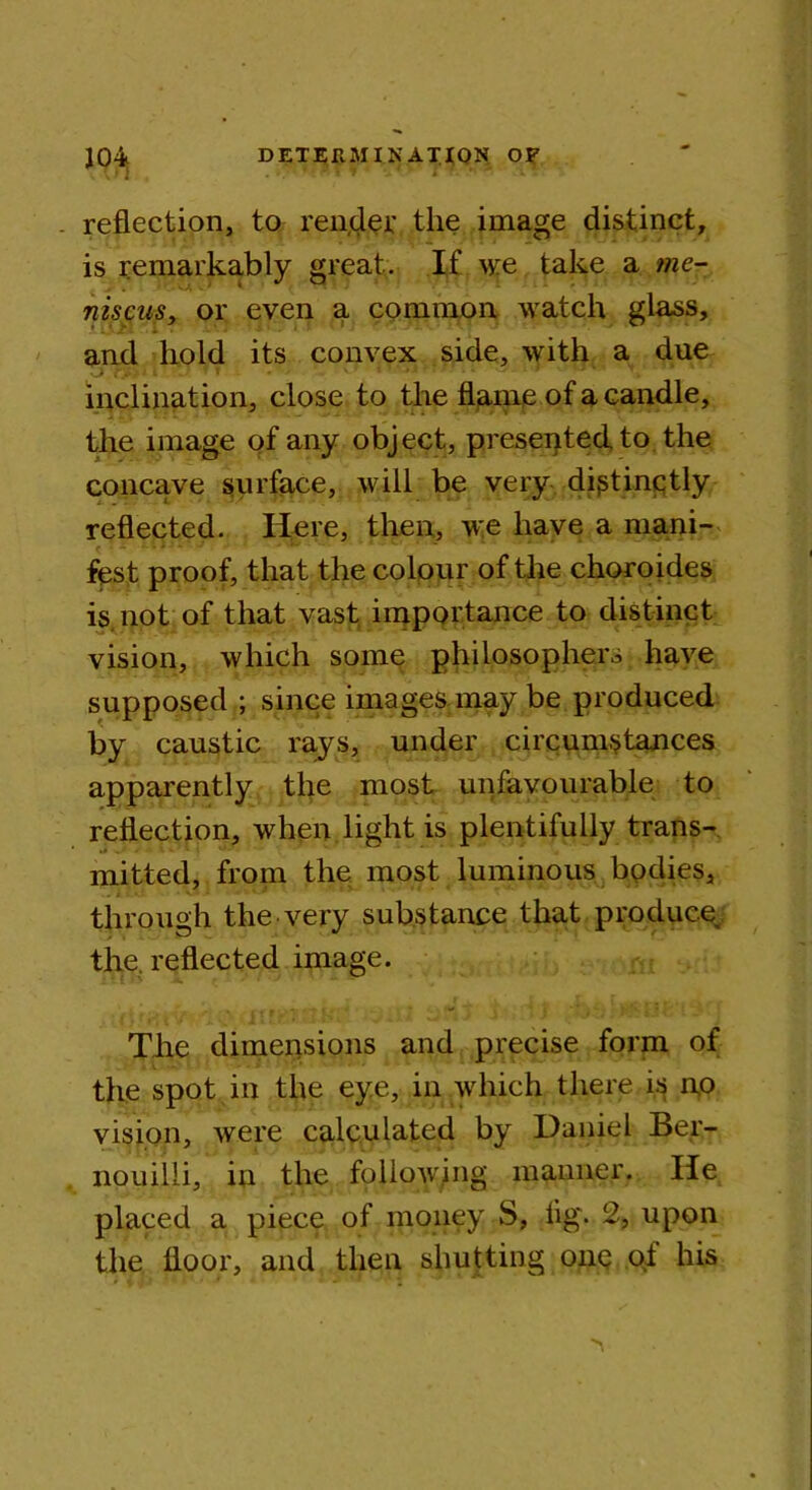 . reflection, to render the image distinct, is remarkably great. If we take a tne- niscusy or even a common watch glass, and hold its convex side, with a due 1 i S? ' » » v 1 #.4 • '-*■ . i inclination, close to the flame of a candle, the image of any object, presented to the concave surface, will be very distinctly reflected. Here, then, w:e have a mani- fest proof, that the colour of the choroides is not of that vast importance to distinct vision, which some philosophers have supposed ; since images may be produced by caustic rays, under circumstances apparently the most unfavourable to reflection, when light is plentifully trans- mitted, from the most luminous bodies, through the very substance that produce the. reflected image. The dimensions and precise form of the spot in the eye, in which there is no vision, were calculated by Daniel Ber- nouilli, in the following maimer. He placed a piece of money S, fig'. 2, upon the floor, and then shutting one of his