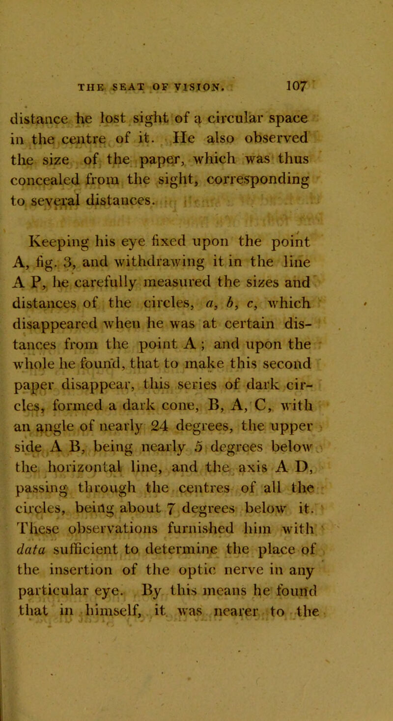 distance he lost sight of a circular space in the centre of it. He also observed the size of the paper, which was thus concealed from the sight, corresponding to several distances. . ?i n 15 • • Keeping his eye fixed upon the point A, fig. 3, and withdrawing it in the line A P, he carefully measured the sizes and distances of the circles, a, b, c, which disappeared when he was at certain dis- tances from the point A ; and upon the whole he found, that to make this second paper disappear, this series of dark cir- cles, formed a dark cone, B, A, C, with an angle of nearly 24 degrees, the upper side A B, being nearly o degrees below the horizontal line, and the axis A D, passing through the centres of all the circles, being about 7 degrees below it. These observations furnished him with data sufficient to determine the place of the insertion of the optic nerve in any particular eye. By this means he found that in himself, it was nearer to the
