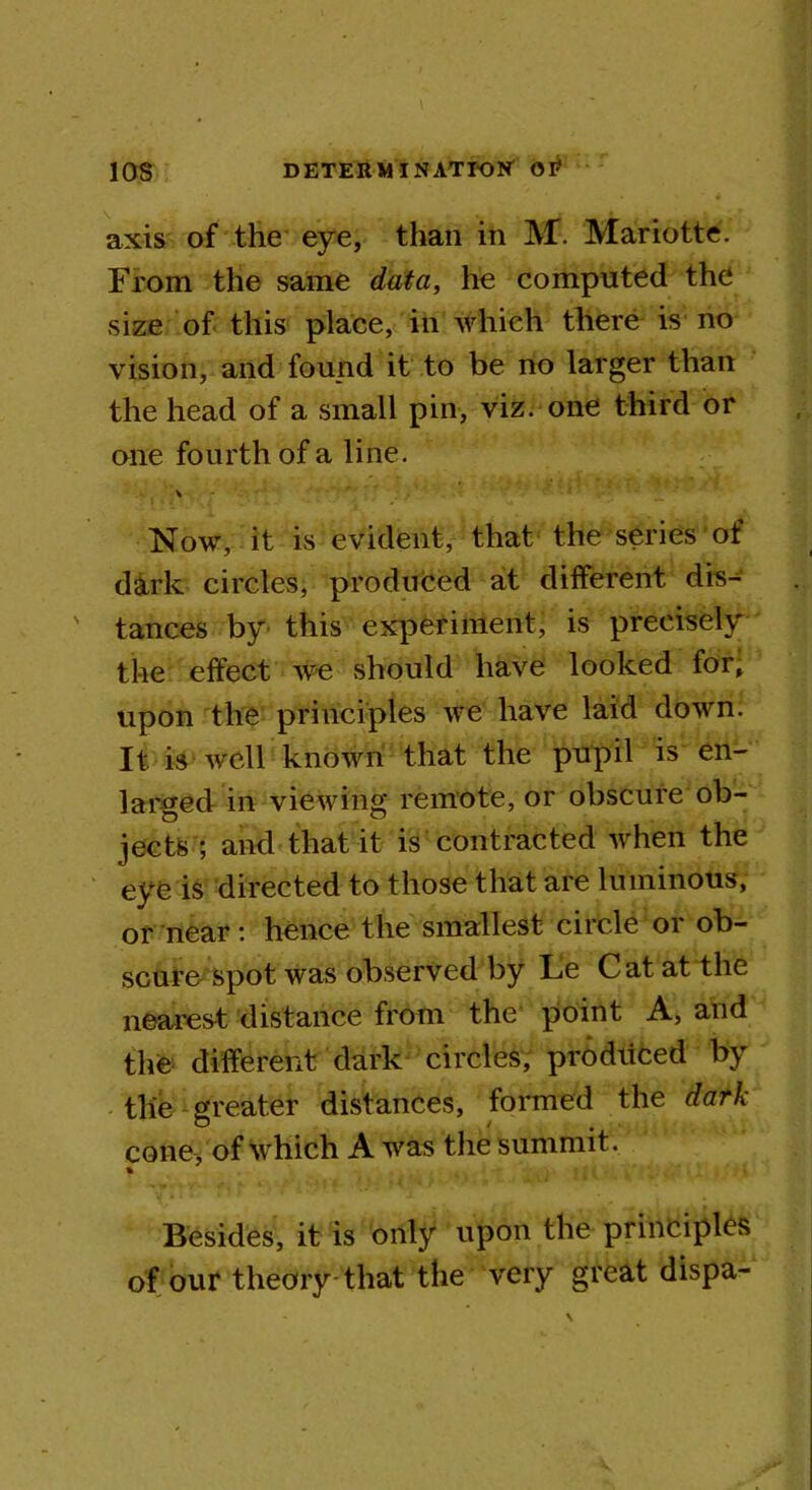 10S DETERM I NATroW OR axis of the eye, than in M. Mariotte. From the same data, he computed the size of this place, in which there is no vision, and found it to be no larger than the head of a small pin, viz. one third or one fourth of a line. v Now, it is evident, that the series of dark circles, produced at different dis- tances by this experiment, is precisely the effect we should have looked for, upon the principles we have laid down. It is well known that the pupil is en- larged in viewing remote, or obscure ob- jects ; and that it is contracted when the eye is directed to those that are luminous, or near: hence the smallest circle or ob- scure spot was observed by Le Cat at the nearest distance from the point A, and the different dark circles, prodiiced by the greater distances, formed the dark cone, of which A was the summit. % Besides, it is only upon the principles of our theory that the very great dispa-