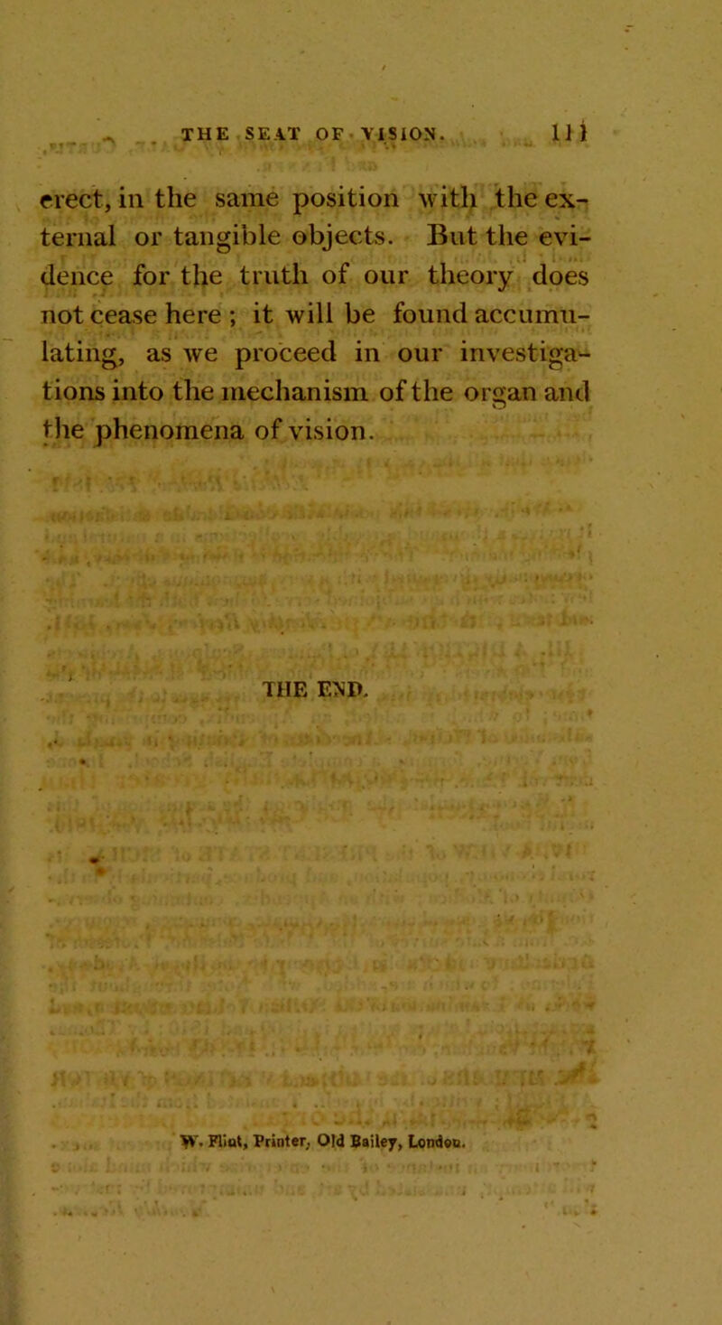 erect, ill the same position with the ex- ternal or tangible objects. But the evi- dence for the truth of our theory does not cease here ; it will be found accumu- lating, as we proceed in our investiga- tions into the mechanism of the or^an and O the phenomena of vision. the Em W- Flint, Printer, Old Bailey, London.