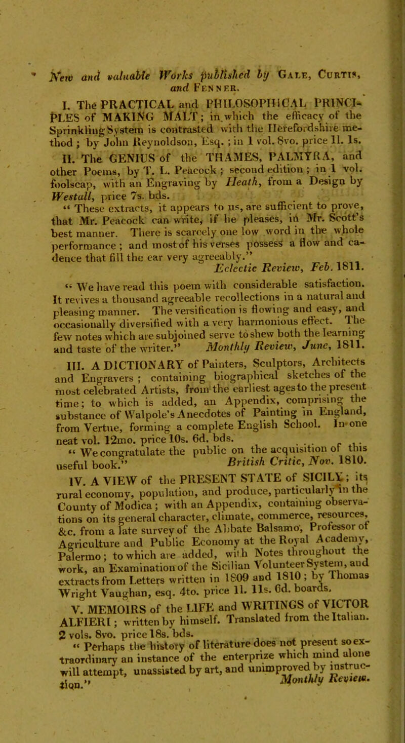 New and valuable Works published by Gale, Curtis, and Fennf.r. I. The PRACTICAL and PHILOSOPHICAL PRINCI- PLES of MAKING MALT; in.which the efficacy of the Sprinkling System is contrasted with the Herefordshire me- thod ; by John lteynoldson, Esq. ; in 1 vol. 8vo. price 11. Is. II. The GENIUS of the THAMES, PALMYRA, and other Poems, by T. L. Peacock; second edition; in.l vol. foolscap, with an Engraving by Heath, from a Design by Wes tall, price 7s. bds. “ These extracts, it appears to us, are sufficient to prove, that Mr. Peacock can write, if he pleases, in Mr. Scott s best manner. There is scarcely one low word in the whole performance ; and rnostof his verses possess a How and ca» dence that fill the ear very agreeably.” Eclectic Review, Feb. 1811. \Ve have read this poem with considerable satisfaction. It revives a thousand agreeable recollections in a natural and pleasing manner. The versification is flowing and easy, and occasionally diversified with a verj' harmonious eftect. dhe few notes which are subjoined serve toshew both the learning and taste of the writer.” Monthly Review, June, 1811. III. A DICTIONARY of Painters, Sculptors, Architects and Engravers ; containing biographical sketches of the most celebrated Artists, from the earliest ages to the present time; to which is added, an Appendix, comprising the substance of Walpole’s Anecdotes of Painting in England, from Vertue, forming a complete English School, ln-one neat vol. 12mo. price 10s. 6d. bds. “ We congratulate the public on the acquisition ot this useful book ” British Critic, Nov. 1810. IV. A VIEW of the PRESENT STATE of SICILY; its rural economy, population, and produce, particularly in the County of Modica ; with an Appendix, containing observa- tions on its general character, climate, commerce, resources, &c. from a late survey of the Ahbate Balsamo', Professor ot Agriculture and Public Economy at the Royal Academy, Palermo; to which are added, with Notes throughout the work, an Examination of the Sicilian Volunteer System, an extracts from Letters written in 1809 and 1810 ; by Thomas Wright Vaughan, esq. 4to. price 11. 11s. Gd. boards. V. MEMOIRS of the LIFE and WRITINGS ot VICTOR ALFIERI; written by himself. Translated from the Italian. 2 vols. 8vo. price 18s. bds. “ Perhaps the history of literature does not present so ex- traordinary an instance of the enterprize which mind alone will attempt, unassisted by art, and unimproved by mstruc- j „ Monthly Review.