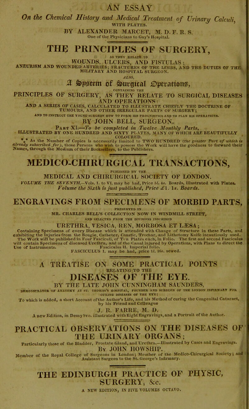 AN ESSAY On the Chemical History and Medical Treatment of Urinarj Calculi WITH PLATES. BY ALEXANDER MARCET, M. D. F. R. S. One of the Physicians to Guy’s Hospital. THE PRINCIPLES OF SURGERY, AS THEY RELATE TO WOUNDS, ULCERS, AND FISTULAS ; ANEURISM AND WOUNDED ARTERIES; FRACTURES OF THE LIMBS, AND THB DUTIES OF THE MILITARY AND HOSPITAL SURGEON. ALSO, % Swem of Surgical £)perationo, CONTAINING THE PRINCIPLES OF SURGERY, AS THEY RELATE TO SURGICAL DISEASES AND OPERATIONS: AND A SERIES OF CASES, CALCULATED TO ILLUSTRATE CHIEFLY THE DOCTRINE OF TUMOURS, AND OTHER IRREGULAR PARTS OF SURGERY; AND TO INSTRUCT THE YOUNG SURGEON HOW TO FORM HIS PROGNOSTICS AND TO PLAN HIS OPERATIONS. BY JOHN BELL, SURGEON. Part XI.—To be completed in Twelve Monthly Parts, ILLUSTRATED BY ONE HUNDRED AND SIXTY PLATES, MANY OF WHICH ARE BEAUTIFULLY COLOURED. ** As the Number of Copies is necessarily limited to TWO HUNDRED (the greater Part of which it already subscribed for), those Persons who wish to possess the Work will have the goodness to forward their Names, through the Medium of their Booksellers, to the Publishers. MEDICO-CHIRURGICAL TRANSACTIONS, PUBLISHED UY THE MEDICAL AND CHIRURGICAL SOCIETY OF LONDON. VOLUME THE SEVENTH.—Vols. I. to VI. may be had, Price 61. is. Boards, illustrated with Plates. Volume the Sixth is just published, Price <£i. Is. Boards. ENGRAVINGS FROM SPECIMENS OF MORBID PARTS, PRESERVED IN MR. CHARLES BELL’S COLLECTION NOW IN WINDMILL STREET, AND SELECTED FROM THE DIVISIONS INSCRIBED URETHRA, VESICA, REN, MORBOSA ET L£1SA ; Containing Specimens of every Disease which is attended with Change of Structure in these Parts, and exhibiting the Injuries from the Bougie, Catheter, Caustic, Trochar, and Lithotomy Knife incautiously used. The Work will be published in Four Fasciculi, of Ten Plates each, in Folio. The first and second Fasciculus will contain Specimens of diseased Urethra, and of the Canal injured by Operations, with Plans to direct the Use of Instruments. Fasciculus II. Imperial folio. FASCICULUS I. may be had, price U. 16s. sewed. A TREATISE ON SOME PRACTICAL POINTS RELATING TO THE DISEASES OF THE EYE. BY THE LATE JOHN CUNNINGHA3I SAUNDERS, DEMONSTRATOR OF ANATOMY AT ST. THOMAS’S HOSPITAL, FOUNDER AND SURGEON OF THE LONDON INFIRMARY FOR CURING DISEASES OF THE EYE: To which is added, a short Account of the Author’s Life, and his Method of curing the Congenital Cataract, by his Friend and Colleague J. R. FARRE, M. D. A new Edition, in Demy Svo. illustrated with Eight Engravings, and a Portrait of the Author. PRACTICAL OBSERVATIONS ON THE DISEASES OF THE URINARY ORGANS; Particularly those of the Bladder, Prostate Gland, mid Urethra—Ulustrnted by Cases and Engravings. By JOHN HOWSH1P. Member of the Royal College of Surgeons in London; Member of the Medico-Chirurgical Society; aud Assistant Surgeon to the St. George’s Infirmary. THE EDINBURGH PRACTICE OF PHYSIC, SURGERY, &c. A NEW EDITION, IN FIVE VOLUMES OCTAVO.