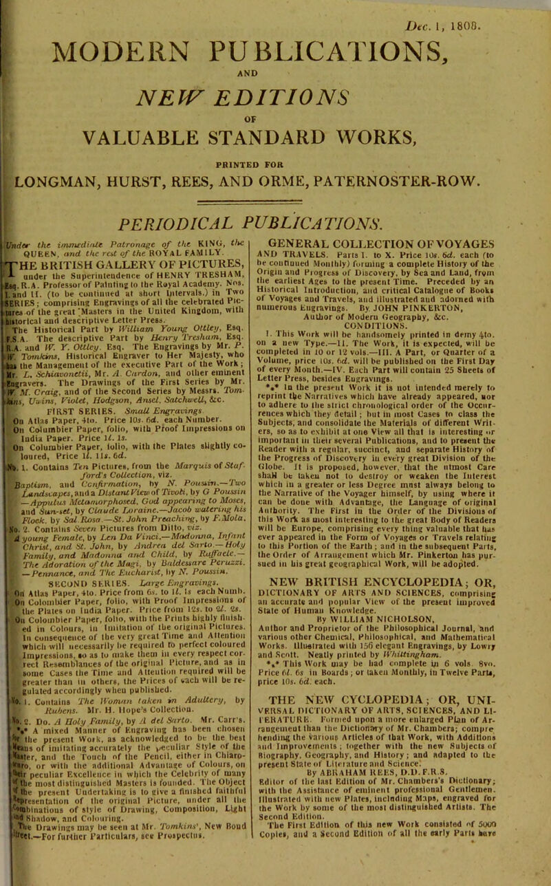 MODERN PUBLICATIONS, AND NEW VALUABLE EDITIONS OF STANDARD WORKS, PRINTED FOR LONGMAN, HURST, REES, AND ORME, PATERNOSTER-ROW. PERIODICAL PUBLICATIONS. I Under the. immediate Patronage of the KING, the QUEfcN, and the rat of the ROYAL FAMILY. THE BRITISH GALLERY OF PICTURES, A under the Superintendence of HENRY TRESHAM, Ejq.R.A. Professor of Painting to the Royal Academy. Nos. Land II. (to be continued at short Intervals.) in Two SERIES ; comprising Engravings of all the celebrated Pic- tures of the great piasters in the United Kingdom, with historical and descriptive Letter Press. The Historical Part by William Young Ottley, Esq. F.S A. The descriptive Part by Henry Tresham, Esq. ft.A. and IV. Y. Ottley. Esq. The Engravings by Mr. P. If Tomkins, Historical Engraver to Her Majesty, who has the Management of the executive Part of the Work ; Mr L. Schiavonetii, Mr. A. Carrion, and other eminent Engravers. The Drawings of the First Series by Mr. If M. Craig, and of the Second Series by Messrs. Tom- kins, Uwins, Violet, Hodgson, Ansel, SatchwcU, &c. FIRST SERIES. Small Engravings On Atlas Paper, 4to. Price 10s. fid. each Number. On Columbier Paper, folio, with Proof Impressions on India Paper. Price \l. Is. On Columbier Paper, iolio, with the Plates slightly co- F loured, Price If. 11s. 6<i. ! No. I, Contains Ten Pictures, from the Marquis of Staf- ford's Collection, viz. '‘.Baptism, and Confirmation, by N. Poussin.—Two | Landscapes, and a Distant View of Tivoli, by G Poussin E —Appulus Metamorphosed, God appearing to Moses, and Sunset, by Claude Loraine.—Jacob watering his I Flock, by Sal Rosa —St. John Preaching, by F.Mola. So. 2. Contains Seven Pictures from Ditto, viz. 4 young Female, by Len Da Vinci.—Madonna, Infant f Christ, and St. John, by Andrea del Sarto — Holy ■' Family, and Madonna and Child, tiy Ryffaele. K The Adoration of the Magi, by Baldessare Pcruzzi. E —Pennunce, and The Eucharist, by H. Poussin. SECOND SERIES. Large Engravings. ■ On Atlas Paper, 4to. Price from O.v. to \l. Is each Nutnh. On Colombier Paper, folio, with Proof Impressions of | the Plates on India Paper. Price from 12s. to il. 2s. On Colombier Paper, folio, with the Prints highly finish- ed in Colours, in Imitation of llie original Pictures, f In consequence of the very great Time and Attention which will necessarily lie required to perfect coloured L Impressions, so as to make them in every respect cor- | rect Resemblances of the original Picture, and as in * some Cases the Time and Attention required will be jb greater than Iu others, the Prices of each will be re- '! gulated accordingly when published. So. |. Contains The Woman taken in Adultery, by Rubens. Mr. H. Hope’s Collection. So. 2. Do. A Holy Family, by A del Sarto. Mr. Carr's. *•• A mixed Manner of Engraving has been chosen hr the present Woik, as acknowledged to he the best 'leans of imitating accurately the peculiar Style of the faster, and the Touch of the Pencil, either in Chiaro- knro, or with the additional Advantage of Colours, on heir peculiar Excellence in which the Celebrity of many the most distinguished Masters is founded. The Object J the present Uudeituking is to give a finished faithful ^presentation of the original Picture, under all Hie '-otohinatious of style of Drawing, Composition, Light ••d' Shadow, and Colouring. Tlie Drawings may be seen at Mr. Tomkins', New Bond dteet.—For further Particulars, see Prospectus. GENERAL COLLECTION OF VOYAGES AND TRAVELS. Parts I. to X. Price 10s. bd. each fto be continued Monthly) forming a complete History of the Origin and Progress of Discovery, by Sea and Laud, from Hie earliest Ages to the present Time. Preceded by an Historical Introduction, and critical Catalogue of Books of Voyages and Travels, and illustrated aud adorned with numerous Engravings. By JOHN PINKERTON, Author of Modem Geography, &c. CONDITIONS. I. This Work will be handsomely printed in demy 4to. on a new Type.—II. The Work, it is expected, will he completed in 10 or 12 vols.—III. A Part, or Quarter of a Volume, price 10s. ftd. will he published on the First Day of every Month.—IV. Each Part will contain 25 Sheets of Letter Press, besides Eugravmgs. •«* In the present Work it is not intended merely to reprint the Narratives wbicli have already appeared, nor to adhere to the strict chronological order of Ihe Occur- rences which they detail; hut in most Cases to class the Subjects, and consolidate the Materials of different Writ- ers, so as to exhibit at ona View all that is interesting »r important in their several Publications, and to present the Reader with a regular, succinct, and separate History of the Progress of Discovery iu every great Division of the Globe. It is proposed, however, that the utmost Care shaH he taken not to destroy or weaken the Interest which iu a greater or less Degree must always belong to the Narrative of the Voyager himself, by using where it can be doue with Advantage, the Language of original Authority. The First iti the Order of the Divisions of this Work as most interesting to the great Body of Readers will be Europe, comprising every thing valuable that lus ever appeared in the Form of Voyages or Travels relating to this Portion of the Eartb ; and iu the subsequent Parts, the Order of Arrangement which Mr. Pinkerton lias pur- sued in his great geographical Work, will he adopted. NEW BRITISH ENCYCLOPEDIA; OR, DICTIONARY OF ARTS AND SCIENCES, comprising an accurate and popular View of the present improved State of Human Knowledge. By WILLIAM NICHOLSON, Author and Proprietor of the Philosophical Journal, and various other Chemical, Philosophical, and Mathematical Works. Illuelraled willi 156 elegant Engravings, by Lowry and Scott. Neatly printed by Whittingham. *,* This Work may be bad complete in 6 vols 8vn. Price 61. 6s in Boards ; or taken Monthly, iu Twelve Parts, price 10s. bd. each. THE NEW CYCLOPEDIA; OR, UNI- VERSAL DICTIONARY OF ARTS, SCIENCES, AND LI- TERATURE. Formed upon a more enlarged Plan of Ar- rangement than the Dictionary of Mr. Chambers; cotnpie (tending the various Articles of ibat Work, with Additions aud Improvements ; together with the new Subjects of Biography. Geography, and History; and adapted to the present State of Litnature and Science. By ABIUHAM REES, D.D.F.R.S. Editor of the last Edition of Mr. Chambers's Dictionary; with the Assistance of eminent professional Gentlemen. Illustrated with new Plates, inclndiug Maps, engraved for the Work by some of the most distinguished Artists. The Second Edition. The First Edition of this new Work consisted of 5000 Copies, and a Second Edition of ail the early Pari* hare