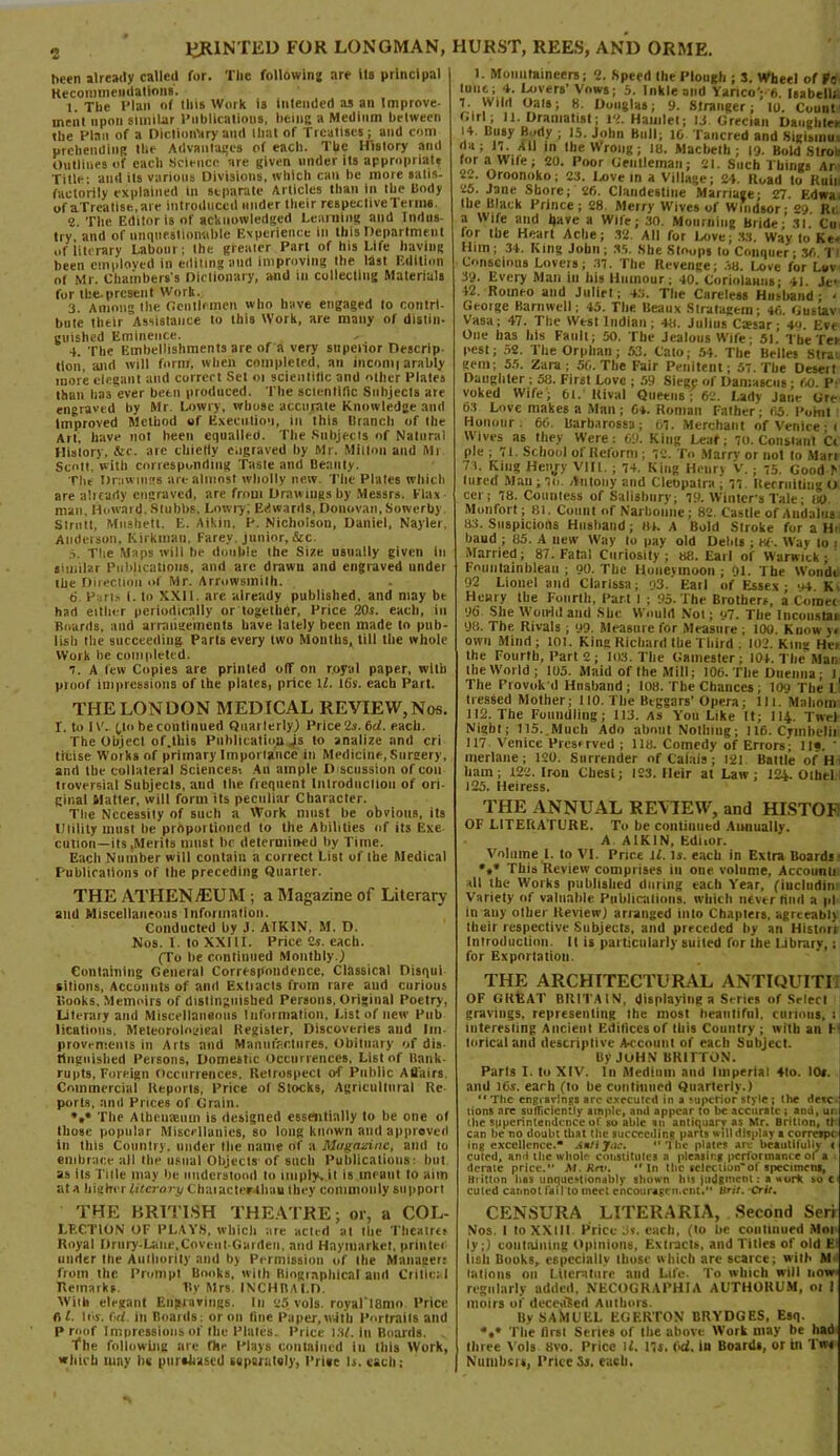 been already called for. The following are ils principal Recommendations. 1. The Plan of this Work is intended as an Improve- ment upon similar Publications, being a Medium between the Plan of a Dictionary and lliat of Treatises; and com prebending the Advantages of each. The History and Outlines of each Science are given under its appropriate Title' and its various Divisions, which can he more satis- factorily explained in separate Articles than in the body of aTreatise.are introduced under their respective Terms. 2. The Editor is of acknowledged Learning and Indus- try and of unquestionable Experience in this Department of literary Labour; the greaicr Part of his Life having been employed in editing and improving the list Edition of Mr. Chambers's Dictionary, and in collecting Materials for the-present Work. 3. Among the Gentlemen who have engaged to contri- bute their Assistance to this Work, are many of distin- guished Eminence. 4. The Embellishments are of a very stipciior Descrip tloii, and will form, when completed, an iticoni| arably more elegant and correct Set oi scientific and other Plates than has ever betn produced. The scientific Subjects arc engraved by Mr. Lowry, whose accurate Knowledge and Improved Method of Execution, in this branch of the Art. have not been equalled. The Subjects of Natural History, &c. arc thierty engraved by Mr. Milton and Mi Scott, with corresponding Taste and beauty. The Drawings are almost wholly new. The Plates which are already engraved, are from Drawings by Messrs. Flax man, Howard. Stubbs, Lowry; Edwards, Donovan, Sowerby. Strutt, Mushetl. E. Aikin, P. Nicholson, Daniel, Nayler, Anderson, Kirkmati, Farey. junior,&c. .i. The Maps will be double (he Size usually given ill similar Publications, and arc drawn and engraved under the Direction of Mr. Arrowsmith. 6- Parts (. to XXII. arc already published, and may be had either periodically or together, Price 20s. each, in Boards, and arrangements have lately been made to pub- lish the succeeding Parts every two Mouths, till the whole Work be completed. 7. A few Copies are printed off on royal paper, with proof impressions of the plates, price it. 16s. each Part. THE LON DON MEDICAL REVIEW, Nos. I. to IV. (,to becontlnued Quarterly) Price2s.6d. each. The Object of.this Publication )s to analize and cri ticise Works of primary Importance in Medicine, Surgery, and the collateral Sciences-. An ample D scussion of con trover6ial Subjects, and the frequent Introdiicliou of ori- ginal Matter, will form its peculiar Character. The Necessity of such a Work must he obvious, its Utility must he proportioned to the Abilities of its Exe cation—its,Merits must hr determined by Time. Each Number will contain a correct List of the Medical Publications of the preceding Quarter. THE ATHENAEUM ; a Magazine of Literary and Miscellaneous Information. Conducted by J. ATKIN, M. D. Nos. T. to XXIII. Price Cs. each. (To be continued Monthly.) Containing General Correspondence, Classical Disqtii sitions, Accounts of and Extiacls from rare and curious bonks. Memoirs of distinguished Persons, Original Poetry, Literary and Miscellaneous Information, List of new Pub lications. Meteorological Register, Discoveries and Im- provrmenls in Arts and Manufactures. Obituary of dis- tlngnislied Persons, Domestic Occurrences, List of Bank- rupts, Foreign Occurrences, Retrospect of Public Affairs Commercial Reports, Price of Stocks, Agricultural Re ports, and Prices of Grain. »»* The Athenaeum is designed essentially to be one of those popular Miscellanies, so long known and approved in this Country, under the name of a Magazine, and to embrace all the usual Objects of such Publications: hut as its Title may he understood to imply, it is meant to aim at a higher literary Chaiacteeahau they commonly support THE BRITISH THEATRE; or, a COL- LECTION OF PLAYS, which are acted at the Theatres Royal Drury-Laite,Covent-Garden, and Haymarket, printer under the Authority and by Permission of the Manager: from the Prompt Books, with Biographical and Critical Remarks. By Mrs. INCH BALD. With elegant Engravings. In 25 vols. royal‘l8mo Price fil. lew. M. in Boards; or on line Paper, with Portraits and Proof Impressions of the Plates. Price is/, in Boards. the following are fhr Plays contained iu this Work, which tuny lie purchased separately, I’riec h. each; 1. Mountaineers; 2. Speed the Plough ; S. Wheel of Fo tunc; 4. Lovers’ Vows; 5. Inkle and Yanco; 6. Isabella 1. Wild Oals; 8. Douglas; 9. Stranger; to. Count Girl; 11. Dramatist; 12. Hamlet; 13. Grecian Daughter 14. Busy Body ; 15. John Bull; 16 Tailored and Sigisinuc '}'*> 'tb in lbe Wrong; 18. Macbeth; 19. Bold Strofa for a Wile; 20. Poor Gentleman; 21. Such Things Ar 22. Oroonoko; 23. Love in a Village; 24. Road to Ruin 25. Jane Shore; 26. Clandestine Marriage; 27. Edwa lbe Black Prince; 28. Merry Wives of Windsor; 29. Hi a Wife and have a Wife; 30. Mourning Bride; 31 Cm for the Heart Ache; 32. All for Love; 33. Way to Ke. Him; 34. King John ; .35. Sbe Stoops to Conquer • 36 T1 Conscious Lovers; .33. The Revenge; .38. Love for Ltiv 39. Every Man in his Humour; 40. Coriolamis- 41 Jc 42. Romeo and Juliet; 48. The Careless Husband; « George Barnwell; 45. The Beaux Stratagem; 46. Gustav Vasa; 47. The West Indian; 48. Julius C;esar; 4o. Eve One has Ids Fault; 50. The Jealous Wife- 51. The Ter pest; 52. The Orphan; 53. Cato; 54. The Belles Strar gem; 5.5. Zara ; 56. The Fair Penitent; 57. The Desert Daughter ; 58. First Love ; 59 Siege of Damascus; 60. P- voked Wife; 61. Rival Queens; 62. Lady Jane Gre 63 Love makes a Man ; 64. Homan Father ; 65. Point Honour. 66. Barharossa ; 61. Merchant of Venice : r Wives as they Were: 69. King Lear; 30. Constant Cl pie ; 71. School of Reform ; 72. To Marry or irol to Mari 73. King Henj-y VIII. ; 74. King Henry V.; 75. Good -N lured Man; in. Antony and Cleopatra; 11, Recruiting o cci ; 78. Countess of Salisbury; 19. Winter’s Tale; 80 Monfort; 81. Count of Narboime; 82. Castle of Andalus 83. Suspicions Husband; 84. A Bold Stroke for a Hi baud ; 85. A new Way to pay old Debts ; «/■. Way to i Married; 87. Fatal Curiosity; 88. Earl of Warwick; Fountainbleau ; 90. The Honeymoon ; 91. The Wondt 92 Lionel and Clarissa; 03. Fail of Essex - 94 K Henry the Fourth, Part I ; 95. The Brothers, a Comet 96. She Would and She Would Not; 97. The Incoustai 98. The. Rivals ; 99. Measure for Measure ; 100. Know y< own Mind; tot. King Richard the Third . 102. King Het the Fourth, Part 2 ; 103. The Gamester; 104. The Man the World ; 105. Maid of the Mill; 106. The Duenna; J The Provok’d Hnsband ; 108. The Chances ; 109 The 1' tressed Mother; 110. The Beggars' Opera; 111. Mnliom 112. The Foundling; 113. as You Like It; 114. Twel Night; 115. Much Ado about Nothing; 116. Cymbelii 117 Venice Preserved ; 118. Comedy of Errors; 1I«. ' merlane; 120. Surrender of Calais; 121 Battle of H bam; 122. Iron Cbesl; 123. Heir at Law; 124. Oltael 125. Heiress. THE ANNUAL REVIEW, and HISTOF OF LITERATURE. To he continued Annually. A AIKIN, Editor. Volume 1. to VI. Price ll. Is. each in Extra Boards *•* This Review comprises in one volume, Account! all the Works published during each Year, (iucluriin Variety of valuable Publications, which never find a pi in any other Review) arranged into Chaplets, agreeably their respective Subjects, and preceded by an Hislori Introduction 11 is particularly suited for the Library,; for Exportation. THE ARCHITECTURAL ANTIQUITE OF GREAT BRITAIN, displaying a Series of Select gravings, representing the most beautiful, curious, t interesting Ancient Edifices of this Country ; with an H lorlcal and descriptive A-cconnt of each Subject. By John brifton. Parts I. to XIV. In Medium and Imperial 4lo. I0». and 16s. earh (to he continued Quarterly.) “The engravings are executed in a superior style; the dele- tions are sufficiently ample, and appear to be accurate ; and, ur I lie spperinlendence of so able an antiquary as Mr. Britton, tl can be no doubt that the succeeding parts will display a correipc ing excellence.* Antijac. “The plates arc beautifully ( culed, and ihe whole constitutes a pleasing performance of a derate price.” M■ Krv. “ In the sc!cction“of specimen*, Britton has unquestionably shown his judgment: a work to c culed cannot fail to meet encouragement. Itrit. ■Crir. CENSURA LITERARIA, Second Seri Nos. 1 to XXIII Price 3s. each, (to he continued Mm ly;) containing Opinions, Extracts, and Titles of old E' lisli Books, especially llioso which are scarce; will- M tations on Literature and Life. To which will now regularly added, NECOGRAPHIA AUTHORUM, 01 1 moirs of dece>tSed Authors. By SAMUEL EGERTON BRYDGES, Esq. *.* The lirsl Senes of lbe above Work may be had three Vols 8vo. Price if. 11s. 6d. in Boards, or in Tw* Numbers, Price Is. each.