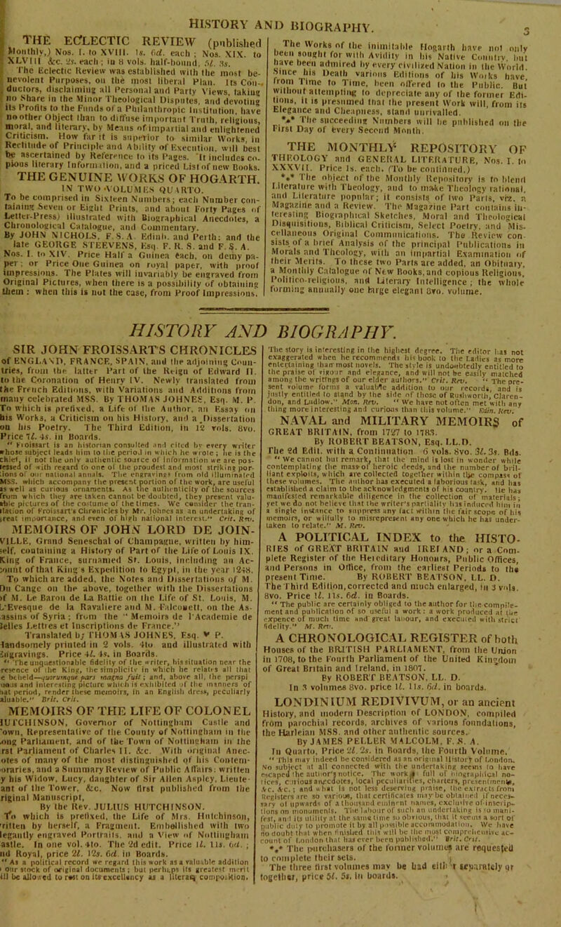 1 HE ECfLECTIC REVIEW (published I Monthly,) Nos. [. to XVIII. Is. fid. each ; Nos. XIX. to ! XLVI It icc. 2s. each ; in H vols. half-bound, ,'d. Ms. I'he Eclectic Review was established with the most be- nevolent Purposes, on the most liberal Plan. ItsCon- . ductors, disclaiming all Personal and Party Views, takiu® no Share in the Minor Theological Disputes, and devoting ils Profits to the Funds of a Philanthropic Institution, have no other Object than to diffuse important Truth, religions, moral, and literary, by Means of.impartial and enlightened Criticism. How far it is superior to similar Works, in Rectitude of Principle and Ability of Execution, will best be ascertained by Reference to its Pages. It includes co. pions literary Information, and a priced List of new Books. THE GENUINE WORKS OF HOGARTH. IN TWO-VOLUMES QU ARTO. To be comprised in Sixteen Numbers; each Number con- taining Seven or Eight Prints, and about Forty Pages of Letter-Press) illustrated tvith Biographical Anecdotes, a Chronological Catalogue, and Commentary. By JOHN NICHOI.S, F.S.A Edinli. and Perth; and the late GEORGE STEF.VENS, Esq. F. R. S. and F. S. A. Nos. I. to XIV. Price Half a Guinea each, on demy pa- per : or Price One Guinea on royal paper, with proof impressions. The Plates will invariably be engraved from Original Pictures, when there is a possibility of obtaining them : when this is not the case, from Proof Impressinus. HISTORY ANI) BIOGRAPHY. The Works of Hie inimitable Hogarth have not only been sought for with Avidity in bis Native Country lint have been admired by every civilized Nation in the World since his Death various Editions of his Wo.ks have Irom 1 ime to Time, been offered lo the Public. But without attempting lo depreciate any of the former Edi- tions. it IS presumed tnai the present Work will, from its Elegance and Cheapness, stand unrivalled. *•** The succeeding Numbers will he published on the First Day of fevery Second Month. THE MONTHLY REPOSITORY OF THEOLOGY and GENERAL LITERATURE, Nos. I. to XXXVII. Price Is. each. (To be continued.) *•* The object of the Monthly Repository is to blend Literature with Theology, and (o make Theology rational, and Literature popular; it consists of two Paris, vfz. n Magazine and a Review. The Magazine Part contains in- teresting Biographical Sketches, Moral and Theological Disquisitions, Biblical Criticism, Select Poetry, and Mis- cellaneous Original Communications. The Review con sists of a tiricl Analysis of the principal Publications in Morals and Theology, with an impartial Examination of their Merits. To these two Parts are added, an Obituary, a Monthly Catalogue of New Books,and copious Religions Politico-religious, and Literary Intelligence ; the whole forming annually one huge elegant Ovo. volume. HISTORY AND BIOGRAPHY. SIR JOHN FROISSARTS CHRONICLES of ENGLAND, FRANCE, SPAIN, and I lie adjoining Coun- tries, from the latter Part of the Reign of Edward II. to the Coronation of Henry IV. Newly translated from the French Editions, with Variations and Additions from many celebrated MSS. By THOMAS JOHNES, Esq. M. P To which is prefixed, a Lift of the Author, an Essay on bis Works, a Criticism on his History, and a .Dissertation on Ins Poelry. The Third Edition, in 12 vols. 8vo. Price 71. 4s. in Boards. 44 Kioissart is an historian consulted -tnd riled by every writer whose subject leads him lo the period in which he wroie ; lie is the chief, if not the only authentic soutce of information we are pos- lessea of with resard to one ot the proudest and most striking por- tions of out national annals. The ensravino* from old illuminated MSS. which accompany the present portion of the work, are useful is well as curious ornaments. As the authenticity of the sources from which they are taken cannot be doubted, they present valu- able pictures of the costume of the times. We consider the tran- ilation of Froissart's Chronicles bv Mr. |ohnes as an undertaking of treat importance, and even of hipli national interest.** Crit. Rrx>. MEMOIRS OF JOHN LORD DE JOIN- VILLE, Grand Seneschal of Champagne, written by him- •elf, containing a History of Part of the Life of Louis IX. Xing of France, surname)! St. Louis, including an Ac- :mmt of that King s Expedition lo Egypt, in the year 1248. To which are added, the Notes and Dissertations of M. Du Cange on the above, together with Hie Dissertations >f M. Le Baron de La Hattie on the l.ife of St. Louis, M. L'Evesque de la Ravaliere and M. Falconet!, on the As- assius of Syria ; from the “ Memoirs de T Academic tie Selles I.elties et Inscriptions de France.” Translated b; I'llOM VS JOHNES, Fsq. V p. landsomely printed in 2 vols. 4to and illustrated with Engravings. Price 41. 4s. in Boards. *• The unquestionable fidelity of (tic writer. Iris situation near the rescnce of ihe King, the sirnplicitv in which he relates all ilia! e beheld—-yurruiitqiu pars tntifna fuit; and. above all. Ihe perspi nous and interesting picture winch is exhibited »f Ihe manners of nat period, render these memoirs, in an English dress, peculiarly aluable. Brit. Crit. MEMOIRS OF THE LIFE OF COLONEL lUFCHINSON, Governor of Nottingham Castle and 'own. Representative of the County of Nottingham in the ong Parliament, and of the Town of Nottingham in the rst Parliament of Charles II. <fcc. With original Anec- otes of many of the most distinguished of his Coittent- oraries, and a Summary Review of Public Affairs: written y his Widow, Lucy, daughter of Sir Allen Asplcy, l.ieute ant of Ihe Tower, &e. Now first published from the riginal Manuscript, By the Rev. JULIUS HUTCHINSON, fo which is pretixed, the Life of Mrs. Hutchinson, Titten by herself, a Fragment. Embellished with two legal!tty engraved Portraits, and a View of Nottingham astle. In one vol.4to. The 2d edit. Price \L. Us. oil. ; nd Royal, price 21. 12s. (id. in Boards. “ As a political record we regard this work as a valuable addition i otir stock of original documents ; but perhaps its greatest merit ill be alto.ted to nsst on its cxccllancy as a lilcraiq couipo.kion. The story is interesting in (lie highest degree. Tiie editor lias not exaggerated when he recommends Ills hook to the Ladies as more entertaining iliarr most novels. The slide is undoubtedly entitled to the praise ol vigour and elegance, and will not be easily matched among the writings of our elder authors.” Crit. Rev. “The pre- sent volume forms a valuable addition lo our records and is justly entitled to stand by the side nr those of Rushworth, Claren- don, and Ludlow. Mui. Rev.  We have not often met witli any tiling more interesting and curious than this volume. Fdin. Rev. NAVAL and MILITARY MEMOIRS of GREAT BRITAIN, from 1727 to 1783. By ROBERT BEATSON, Esq. LL.D. The 2d Edit, with a Continuation 6 vols. 8vo. 31.3a. Bds. “We cannot bin remark, that ihe mind is lost in wonder while contemplating the mas»of heroic deeds, and ihe number of bril- liant exploits, which arc collected together within ll*e compass of these volumes. The author has executed a laborious task, and has established a claim to the acknowledgments of his country, lie has manifested remarkable diligence in the collection of materials; yet wc do not believe that the writer's partiality his induced him in a single instance to suppress any fact within the fair.scope of his memoirs, or wiltully to misrepresent any one which he has under- taken to relate.” M. Rev. A POLITICAL INDEX to the HISTO- RIES of GREAT BRITAIN and IREI AND ; or a Com- plete Register of the Heieditary Honours, Public Offices, and Persons in Office, from the earliest Periods to lha present Time. By ROBERT BEATSON, LL. D. The Third Edition,corrected and much enlarged, in 3 vols. 8vo. Price U. its. fid. in Boards. “ The public are certainly obliged lo tiie author for the comple- ment and publication of so useful a work: a work produced at the expence of much time and great lanour, and executed with strict fidelity.” M. Rev. A CHRONOLOGICAL REGISTER of both Houses of the BRITISH PARLIAMENT, from the Union in 1708, to the Fourth Parliament of the United Kingdom of Great Britain and Ireland, in 1807. By ROBERT BEATSON, LL. D. In 3 volumes 8vo. price If. Ils. 6d. in boards. LOND1NIUM REDIVIVUM, or an ancient History, and modern Description of LONDON, compiled from parochial records, archives of various foundations, the Harleian MSS. and other authentic sources. By J AMES PEI.LER MALCOLM, F. S. A. In Quarto, Price 21.2s. in Roards, the Fourth Volume. “ This may indeed be considered as an original History of London. ,vo subject nt all connected wilts tiie undertaking seems lo have escaped ihe autlior’a notice. The work « full of biographical no- tices, curious anecdotes, local peculiarities, charters, presentment, .Vc. Ac.; and what Is not less deserving praise, Ihe extracts from Registers are so various, that certificates maybe obtained if neces- sary ol upwards of a thousand eminent names, exclusive of*inscrip- tions on monuments. The labour of such an undertaking is so inani- frst, and ils utility nt the same time so obvious, Him It seems a sort of public duty to promote it by all possible accommodation. We have no doubt thal when finished this will he Hie most comprehensive ac- count of London that has ever hern published. Brit. cm. >.• The purchasers of the former volumes are requested to complete their sets. j The three first volumes inav he had eith t irpnrately qr together, price 51. 5s. in boards.