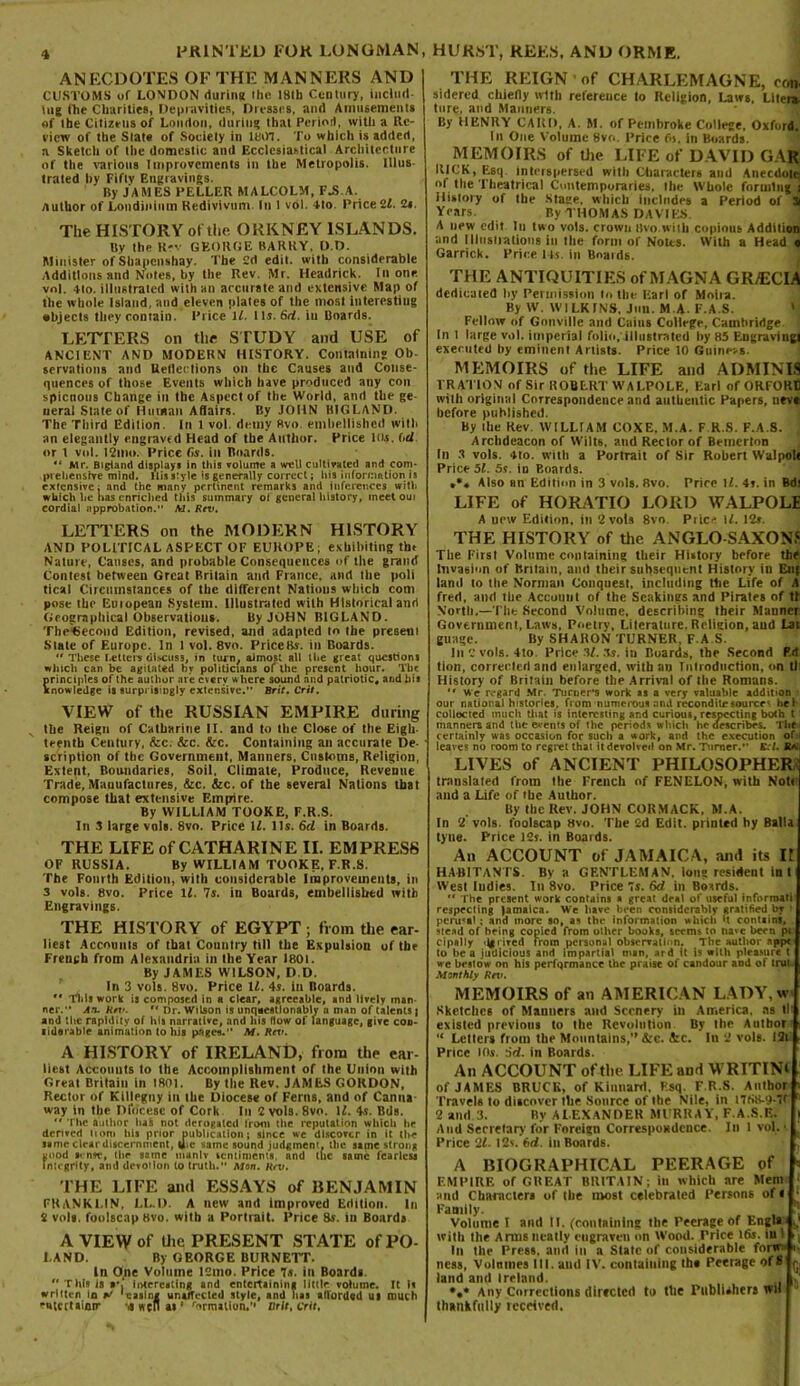 ANECDOTES OF THE MANNERS AND CUSTOMS uf LONDON during the 181b Century, includ- ing (he Charities, Depravities, Dresses, and Amusements of Ibe Citizens of London, during that Period, with a Re- view of the Slate of Society in 1807. To which is added, a Sketch of the domestic and Ecclesiastical Architecture of the various Improvements in the Metropolis. Illus- trated by Fifty Engravings. By JAMES PELLER MALCOLM, FJ5.A. Author of Loudinium Kedivivnm In 1 vol. 4to. Price 11. 2«. The HISTORY of the ORKNEY ISLANDS. Bv the Rev GEORGE BARKY. D.D. Minister of Shapcnshay. The 2d edit, with considerable Additions and Notes, by the Rev. Mr. Headrick. In one vol. 4to. illustrated with an accurate and extensive Map of the whole Island, and eleven plates of the most interesting objects they contain. Price 11. Its. Sri. in Boards. LETTERS on the STUDY and USE of ANCIENT AND MODERN HISTORY. Containing Ob- servalions and Reflections on tbc Causes and Conse- quences of those Events which have produced any con spicnous Change in the Aspect of the World, and the ge neral State of Hutnan Adairs. By JOHN BIGLAND. The Third Edition. In 1 vol. demy Rvo, embellished with an elegantly engraved Head of the Author. Price Ids. 6d or I vol. I2mo. Price 6s. in Boards. 4t Mr. Bigianci displays in this volume a well cultivated and com- prehensive mind. Uisstyle is generally correct; Iris information is extensive; and the mativ pertinent remarks ami inferences with which lie has enriched this summary of general history, meet out cordial approbation. M. Rev. LETTERS on the MODERN HISTORY AND POLITICAL ASPECT OF EUROPE; exhibiting the Nature, Causes, and probable Consequences of the grand Contest between Great Britain and France, and the poli tical Circumstances of the different Nations which com pose the Eutopean System. Illustrated with Historical and Geographical Observations. By JOHN BIGLAND. Thetjecond Edition, revised, and adapted to the present Slate of Europe. In I vol. 8vo. PriceBs. in Boards.  These fetters <ii»cus3, in turn, almost all the great questions which can be agitated by politicians of the present hour. The Srinciples of the author are eserv where sound and patriotic, and his nowledge is surprisingly extensive. Brit. Crit. VIEW of the RUSSIAN EMPIRE during the Reign of Catharine II. and to the Close of the Eigh- teenth Century, &c. Arc. Arc. Containing an accurate De- scription of the Government. Manners, Customs, Religion, Extent, Boundaries, Soil, Climate, Produce, Revenue Trade, Manufactures, &c. &c. of the several Nations that compose that extensive Emptire. By WILLIAM TOOKE, F.R.S. In 3 large vols. 8vo. Price 11. Its. 6cl in Boards. THE LIFE of CATHARINE II. EMPRESS OF RUSSIA. By WILLIAM TOOKE, F.R.S. The Fourth Edition, with considerable Improvements, in 3 vols. 8vo. Price If. 7s. in Boards, embellished with Engravings. THE HISTORY of EGYPT; from the ear- liest Accounts of that Country til) the Expulsion of tbe French from Alexandria in the Year 1801. By JAMES WILSON, D.D. In 3 vols. 8vo. Price 11. 4s. in Boards.  This work is composed in a clear, agreeable, and lively man- ner.” An. Rtv. •• Dr. Wilson is unquestionably a man of talents j and the rapidity of his narrative, and his flow of language, give cod- lidarable animation to his pages.” Af. Rev. A HISTORY of IRELAND, from the ear- liest Accounts to the Accomplishment of the Union with Great Britain in 1801. By the Rev. JAMES GORDON, Rector of Killegny in the Diocese of Ferns, and of Canna- way in the D foe esc of Cork In 2 vols. 8vo. 11. 4s. Bds. M The author hal not derogated from the reputation which he derived liom his prior publication; since we discover in it the same clear discernment, die same sound judgment, the same strong pood sense, the same manlv sentiments, and the same fearless integrity, and devotion to truth.” Mon. Rev. THE LIFE and ESSAYS of BENJAMIN FRANKLIN, LL.D. A new and improved Edition. In 2 vols. foolscap Hvo. with a Portrait. Price 8s. in Boards A VIEW of the PRESENT STATE of PO- LAND. By GEORGE BURNETT. In One Volume 12mo. Price 7s. in Boards.  This is interesting and entertaining little volume. It Is written in wT 'casing unaffected style, and has afforded Ul much eutcrUinir -,s wen as1 rormatton.’' wit. crit, THE REIGN of CHARLEMAGNE, con, sidered chiefly with reference to Religion, Laws, Liter*, tore, and Manners. By HENRY CARD, A. M. of Pembroke College, Oxford, In One Volume 8vo. Price Os. in Boards. MEMOIRS of the LIFE of DAVID GAR RICK, Esq Interspersed with Characters and Anecdote: of the Theatrical Contemporaries, the Whole forming i History of the Stage, which includes a Period of 3i Years By THOM AS DAVIES A new edit In two vols. crown Bvonith copious Addition and Illustrations in the form of Notes. With a Head « Garrick. Price I ts. in Boards. THE ANTIQUITIES of MAGNA GR/ECIA dedicated by Permission to the Earl of Moira. By W. WILKINS. Jim. M.A. F.A.S. Fellow of Gonville and Cains College, Cambridge In l large vol. imperial folio, illustrated by 85 Engraving) executed by eminent Artists. Price 10 Guineas. MEMOIRS of the LIFE and ADMINIS TRATION of Sir ROBERT WALPOLE, Earl of ORFORE with original Correspondence and authentic Papers, nevt before published. By the Rev. WILLIAM COXE, M.A. F R.S. F.A.S. ; Archdeacon of Wilts, and Rector of Bemerton til 3 vols. 4to. with a Portrait of Sir Robert Walpolt Price 51. 5s. in Boards. .*« Also an Edition in 3 vols. Bvo. Price 11. 4s. in Bdt LIFE of HORATIO LORD WALPOLE A new Edition, in 2 vols 8vo. Price U. 12s. THE HISTORY of the ANGLO-SAXON.' The First Volume containing their History before the Invasion of Britain, and their subsequent History in En{ land to the Norman Conquest, including the Life of A freri, and the Account of the Seakings and Pirates of tt North.—The Second Volume, describing their Manner Government, Laws, Poetry, Literature. Religion, and Lai guage. By SHARON TURNER, F A S. Ill 2 vols. 4to. Price 51. 3s. in Boards, the Second Fit tion, corrected and enlarged, with an Introduction, on tl History of Britain before the Arrival of the Romans.  we regard Mr. Turner's work as a very valuable addition our national histories, from numerous an,t reconditr source- hel collected much Ui.it is interesting and curious, respecting both l manners and the events of the periods which tie describes. The, certainly was occasion for such a work, and the execution of i leaves no room to regret that it devolved on Mr. Turner. EcL Re.\ LIVES of ANCIENT PHILOSOPHER translated from the French of FENELON, with Not* and a Life of the Author. By the Rev. JOHN CORMACK. M.A. In 2 vols. foolscap hvo. The 2d Edit, printed hy Balia tyne. Price 12s. in Boards. An ACCOUNT of JAMAICA, and its II HABITANTS. By a GENTLEMAN. Ions resident in t Wesl Indies. In 8vo. Price 7s. 6tf in Boards. ** The present work contains a great deal of useful informati respecting Jamaica. We have been considerably gratified by perural ; and more so, as the information which *t contains, stead of being copied from other books, seems to nave been pi ci pal I y fired from personal observation. The author ipp< to be a judicious and impartial man, ard It Is with pleamre t we bestow on his performance the praise of candour and of trut- Monthly Rn>. MEMOIRS of an AMERICAN LADY, w Sketches of Manners and Scenery in America, as tl' existed previous to the Revolution By the Author “ Letters from the Mountains,” Arc. Arc. In 2 vols. I2i Price IDs. 5d. in Boards. An ACCOUNT of tlie LIFE and WRITING of JAMES BRUCK, of Kinnard. Esq. F.R.S. Author Travels to discover the Source of the Nile, in 1758-9-71  2 and 3. By ALEXANDER MURRAY, F.A.S.E. ) And Secretary for Foreign Correspondence. In 1 vol. • Price 21. 12s. fid. in Boards. A 15IOGRAPHICAL PEERAGE of * EMPIRE of GREAT BRITAIN; ill which are Mem and Characters of the most celebrated Persons of • • Family. Volume I and It. (containing the Peerage of Engla with the Arms neatly engraven on Wood. Price 16s. iu 1 In the Press, and in a Slate of considerable forw : ness, Volnmes III. aud IV. containing th« Peerage of® q, land and Ireland. •,* Any Corrections directed to the Publishers wit thankfully received.