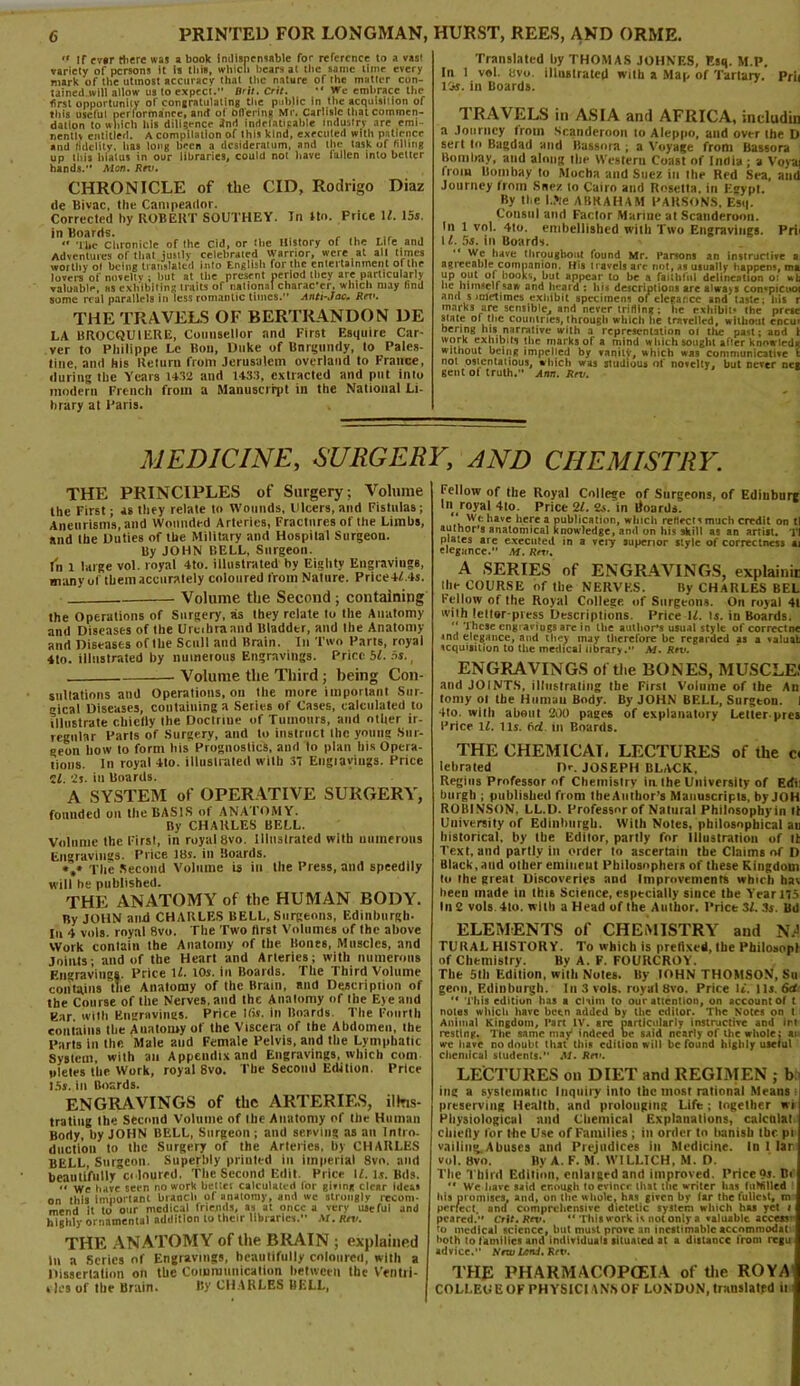 « if ev«r there was a book Indispensable for reference to a vast variety of persons it is this, which bears at the same time every mark of the utmost accuracy that the nature of the matter con- tained will allow us to expeci. Brit. Crit. •' We embrace the first opportunity of congratulating the public in the acquisition of this useful performance, amt of oflering Mr. Carlisle that commen- dation to which his diligence Jnd indelatipahle industry are emi- nentlv entitled. A compilation of this kind, executed with patience and fidelity, has long been a desideratum, and the task of filling up this hiatus in our libraries, could not have lallen into better hands. AIon. Rrv. In Ho. Price H. 15s. CHRONICLE of the CID, Rodrigo Diaz tic Bivac, tlie Cantpeatlor. Corrected by ROBERT SOUTHEY, in Boards. , „ <• The Chronicle of the Cid, or the History of the mre and Adventures of that justly celebrated warrior, were at all times worthy ol being translated into English for the entertainment of the lovers of novelty ; but at the present period they are particularly valuable, as exhibiting traits of national character, which may find some real parallels in less romantic times. Anti-Joe. Rrv. THE TRAVELS OF BERTRANDON DE LA BROCQU1ERE, Counsellor and First Esquire Car- ver to Philippe Le Bon, Duke of Bnrguwly, to Pales- tine, and his Return from Jerusalem overland to France, during the Years 1432 and 143.3, extracted and put info modern French from a Manuscript in the National Li- hrary at Paris. Translated hy THOMAS JOHNES, Esq. M.P. In 1 vol. hvo. illustrated with a Map of Tartary. Prii 13s. in Boards. TRAVELS in ASIA and AFRICA, indudin a Journey Irom Scanderoon to Aleppo, and over the D sert In Bagdad and Bussnra ; a Voyage from Bassora Bombay, and along the Western Coast of India ; a Voysq from Bombay to Mocha and Suez in the Red Sea, aiid Journey from Suez to Cairo and Rosetta, in Egypt. By the I.Jte ABRAHAM PARSONS. Esq. Consul and Factor Marine at Scanderoon. In 1 vol. 4to. embellished with Two Engravings. Prii 1l. 5s. in Boards. “ w,e, have throughout found Mr. Parsons an Instructive ai agreeable companion. His navels are not, as usually happen;, ma up out of books, but appear to be a faithful delineation o: be himself saw and heard : his descriptions are always con«picuot and s mletimcs exhibit specimen; of elegance and taste; bis r marks arc sensible, and never trifling ; he exhibit* the prese state of the countries, through which he travelled, without cncur bering his narrative with a representation 01 the past; and i work exhibits the marks of a mind which sought after know led* without being impelled by vanilV, which was communicative t noi ostentatious, which was studious of novelty, but never net gent ot truth.” Ann. Rrv. MEDICINE, SURGERY, AND CHEMISTRY. THE PRINCIPLES of Surgery; Volume the First; as they relate to Wounds, Ulcers, and Fistulas; Aneurisms, and Wounded Arteries, Fractures of the Limbs, and the Duties of the Military and Hospital Surgeon. By JOHN BELL, Surgeon. In 1 large vol. royal 4to. illustrated by Eighty Engravings, many of them accurately coloured from Nature. Price4L4s. Volume the Second ; containing the Operations of Surgery, as they relate to the Anatomy and Diseases of the Urcihrannd Bladder, and the Anatomy and Diseases of the Scull and Brain. In Two Parts, royal 4to. illustrated by numerous Engravings. Price bl. 5s., - Volume the Third; being Con- sultations and Operations, on the more important Sur- gical Diseases, containing a Series of Cases, calculated to illustrate chiefly the Doctrine of Tumours, and other ir- regular Parts of Surgery, and to instruct the young Sur- geon how to form tiis Prognostics, and to plan his Opera- tions. In royal 4to. illustrated with 37 Engiaviugs. Price If. 2s. iu Boards. A SYSTEM of OPERATIVE SURGERY, founded on the BASIS of ANATOMY. By CHARLES BELL. Volume the Firsl, in royal bvo. illustrated with numerous Engravings. Price IBs. in Boards. *,» The Second Volume is in the Press, and speedily will he published. THE ANATOMY of the HUMAN BODY. By JOHN and CHARLES BELL, Surgeons, Edinburgh. In 4 vols. royal 8vo. The Two first Volumes of the above Work contain the Anatomy of the Bones, Muscles, and Joints; and of the Heart and Arteries; with numerous Engravings. Price If. 10s. in Boards. The Third Volume contains the Anatomy of the Brain, and Description of the Course of the Nerves, and the Anatomy of the Eye and Ear. with Engravings. Price His. in Boards. The Fourth contains the Anatomy of the Viscera of the Abdomen, the Parts in the Male and Female Pelvis, and tire Lymphatic System, with an Appendix and Engravings, which com yletes the Work, royal 8vo. The Second Edition. Price 15s. in Boards. ENGRAVINGS of the ARTERIES, illus- trating the Second Volume of the Anatomy of the Human Body, hy JOHN BELL, Surgeon ; and serving as an Intro, duction to the Surgery of the Arteries, by CHARLES BELL, Surgeon. Superbly printed in imperial 8vo. and beautifully coloured. The Second Edit. Price If. is. Bds. « we have seen no work bettet calculated for Bivins clear ideas on this important branch of anatomy, and tve strongly recom- mend it to our medical friends, as at once a very useful and highly ornamental addition to their libraries. M.Rtv. THE ANATOMY of the BRAIN ; explained In a Scries of Engravings, beautifully coloured, with a Dissertation on the Communication between the Ventri- cles of the Brain. By CHARLES BELL, fellow of the Royal College of Surgeons, of Edinburg In royal 4io. Price 21. 2s. in lioards. We have here a publication, which reflect; much credit on tl author’s anatomical knowledge, and on his skill as an artist. Tl plates are executed in a very superior style of correctness at elegance.” M. Rrv. A SERIES of ENGRAVINGS, explainir the COURSE of the NERVES. By CHARLES BEL Fellow of the Royal College of Surgeons. On royal 41 with letter-press Descriptions. Price 1Z. is. in Boards. “ These engravings are in the author's usual style of correctne «nd elegance, and they may therefore be regarded as a valuat icquigition to the medical library.” M. Rev. ENGRAVINGS of the BONES, MUSCLE) and JOINTS, illustrating the Firsl Volume of the An tomy ol the Human Body. By JOHN BELL, Surgtou. I Ho. wiili about 200 pages of explanatory Letter-pres Price If. Its. M in Boards. THE CHEMICAL LECTURES of the c< lebrated D<\ JOSEPH BLACK. Regius Professor of Chemistry in the University of Edi: burgh ; published from IheAutlior’s Manuscripts, by JOH ROBINSON. LL.D. Professor of Nalural Philosophy in tt University of Edinburgh. With Notes, philosophical an historical, hy the Editor, partly for Illustration of lb Text, and partly in order to ascertain the Claims of D Black,and other emiueut Philosophers of these Kingdom to the great Discoveries and Improvements which hai beeu made in this Science, especially since the Yearns In 2 vols 4lo. with a Head of the Author. Prict 3f. 3s. Bd ELEMENTS of CHEMISTRY and NA TURAL HISTORY. To which is prefixed, the Pbiloaonl of Chemistry. Bv A. F. FOURCROY. The 5th Edition, with Notes. By lOHN THOMSON, Su genn, Edinburgh. In 3 vols. royal Bvo. Price It. 115. 6d “ This edition has a claim to our attention, on account of t notes which have been added by the editor. The Notes on t Animal Kingdom, Part IV. are particularly instructive and ini resting. The same may indeed be said nearly of the whole; an we have no doubt that this edition will be found highly useful chemical students.” M. Rrv. LECTURES on DIET and REGIMEN ; b ing a systematic Inquiry into the most rational Means preserving Health, and prolonging Life ; together wi Physiological mid Chemical Explanations, caicnlat chiefly for the Use of Families ; in order to banish the pi vailing.Abuses and Prejudices in Medicine. In 1 tar vol. Bvo. By A. F. M. W1LLTCH, M. D. Tlie Third Edition, enlatged and improved. Price or. Be  We have said enough lo evince that the writer lias tubillecl bis promises, and, on the whole, has given by lar Ihe fullest, m perfect, ami comprehensive dietetic system which has yet i peared. Crit. Rev. 11 Thisw-ork is notonly a valuable access’ to medical science, but must prove an inestimable accnmmodar both to f amilies and individuals situated at a distance from regu advice. NmUtnd. Rtv. THE PHARMACOPOEIA of tlie ROYA COLLEDE OF PHYSICI ANS OF LONDON, trauslatpd it