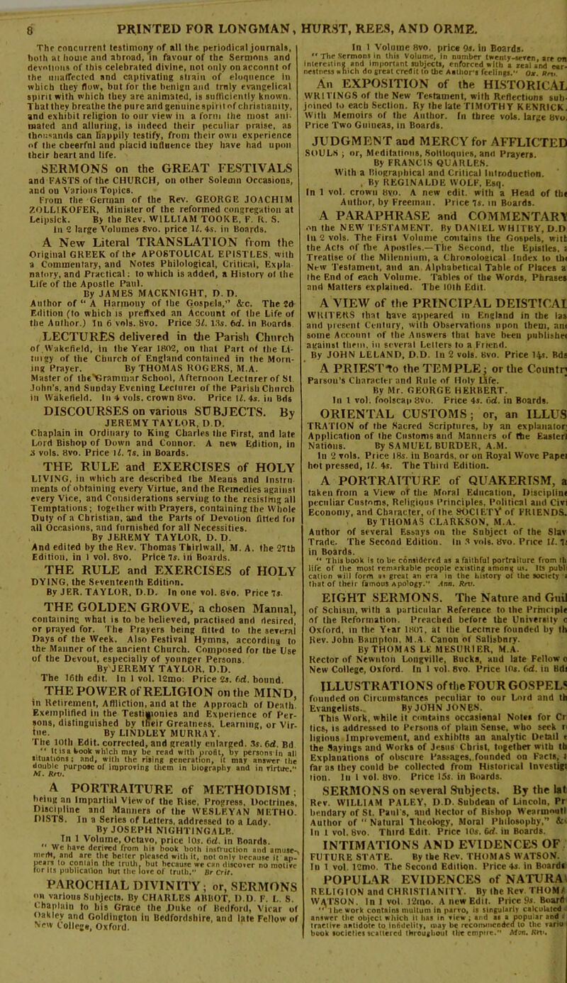 Thf concurrent testimony of all the periodical journals, troth at houic and abroad, in favour of ihe Sermons and devotions of this celebrated divine, not only on account of the unaffected and captivating strain of eloquence in which they flow, but for the benign and trnly evangelical spirit with which they are animated, is sufficiently known. That they breathe the pure and genuine spirit of Christianity, and exhibit religion to our view in a form the most ani- mated and alluring, is indeed their peculiar praise, as thousands can Sappily testify, from their own experience of the cheerful and placid influence they have had upon their heart and life. SERMONS on the GREAT FESTIVALS and FASTS of the CHURCH, on other Solemn Occasions, aud ou Various Topics. From the German of the Rev. GEORGE JOACHIM 7.0LLIK0FER, Minister of the reformed congregation at Leipslck. By the Rev. WILLIAM TOOKE. F. R. S. til 2 large Volumes 8vo. price 11. 4s. in Boards. A New Literal TRANSLATION from the Original GREEK of the APOSTOLICAL EPISTLES, with a Commentary, and Notes Philological, Critical, Expla natnry, and Practical: to which is added, a History ol the Life of the Apostle Paul. By JAMES MACKNIGHT, I). D. Author of “ A Harmotiy of the Gospels,” &c. The 2d F.dition (to which is prefixed an Account of the Life of the Anlltor.) In 6 vols. 8vo. Price 3f. l.'ts. bd. in Boards LECTURES delivered in the Parish Church of Wakefield, in the Year 1802, ou that Part of the Lt- tuigy of the Church of England contained in the Morn- ing Prayer. By THOMAS ROGERS, M.A. Master of theYGrammur School, Afternoon Lecturer of St John's, and Sunday Evening Lecturei of Ihe Parish Church in Wakefield. In 4 vols. crown 8vo. Price U. 4*. iu Bds DISCOURSES on various SUBJECTS. By JEREMY TAYLOR, D D. Chaplain in Ordinary to King Charles the First, and late Lord Bishop of Down and Connor. A new Edition, in a vols. 8vo. Price U. Is. in Boards. THE RULE and EXERCISES of HOLY LIVING, in which are described the Means and Instru ments of obtaining every Virtue, and the Remedies against every Vice, and Considerations serving to the resisting all Temptations; together with Prayers, containing the Whole Duty of a Christian, and the Parts of Devotion fitted for all Occasions, and furnished for all Necessities. By JEREMY TAYLOR, D. D. And edited by the Rev. Thomas Thirlwall, M. A. the 27th Edition, in 1 vol. 8vo. Price Is. in Boards. THE RULE and EXERCISES of HOLY DYING, the Seventeenth Edition. By JER. TAYLOR, D.D. In one vol. 8vo. Price 7s. THE GOLDEN GROVE, a chosen Manual, containing what is to be believed, practised and desired, or prayed for. The Prayers being fitted to the several Days of the Week. Also Festival Hymns, according to the Manner of the ancient Church. Composed for the Use of the Devout, especially of younger Persons By'JEREMY TAYLOR, D.D. The 16th edit. In 1 vol. 12mo: Price 2s. bd. bound. THE POWER of RELIGION on the MIND, in Retirement, Affliction, and at the Approach of Death Exemplified in the Testimonies and Experience of Per- sons, distinguished bv their Greatness. Learning, or Vir- tue. By LINDLEY MURRAY. The 10th Edit, corrected, and greatly enlarged. 3s. bd. Bd “ ltisa kook which may be read with profit, by persons in all situations; and, with the rising generation, it may answer the double purpose ol improving them in biography and in rlrtuc. M. Rtv. A PORTRAITURE of METHODISM; being an Impartial View of the Rise, Progress, Doctrines. Discipline and Manners of the WESLEYAN METHO- DISTS. In a Series of Letters, addressed to a Lady. By JOSEPH NIGHTINGALE. Tn 1 Volume, Octavo, price 10$. 6d. in Boards.  Wc *‘ave derived from hit book both instruction and amuse-s innH, and are the better pleased with it, not only because it ap- pears to contain the truth, but because wr can discover no motive tor its publication hut the love of truth.” Dr Crit. PAROCHIAL DIVINITY; or, SERMONS on various .Subjects. By CHARLES AllltOT, D.D. F. L. S. Chaplain to his Grace the JJtikc of Bedford, Vicar of Oakley and Golriingtou in Bedfordshire, and late Fellow of New College, Oxford. In l Volume Hvo, price Os. iu Boards. *c The Sermons in this Volume, in number twenty.seven, are cm interesting and important subject*, enforced with a Zealand ear- nestness which do great credit to die Author's feelings.” Ox. Rn>. An EXPOSITION of the HISTORICAL WRITINGS of the New Testament, with Reflections sub- joined to each Section. Ry the late TIMOTHY KENRICK. With Memoirs of the Author, fn three vols. large Hvo, Price Two Guineas, in Boards. JUDGMENT and MERCY for AFFLICTED SOULS ; or, Meditations,.Soliloquies, anil Prayers. By FRANCIS QUARLES. With a Biographical and Critical Introduction. , By REGINALDE WOLF, Esq. In 1 vol. crown Hvo. A new edit, with a Head of th< Author, by Freeman. Price 7s. in Boards. A PARAPHRASE and COMMENTAR\ on the NEW TESTAMENT. By DANIEL WHITBY, D.D ill 2 vols. The First Volume contains Ihe Gospels, with the Acts of tlie Apostles.—The Second, the Epistles, i Treatise of the Milriiniiini, a Chronological Index to thi New Testament, and an Alphabetical Table of Places a the End of each Volume. Tables of the Words, Phrases and Matters explained. The 10th Edit. A VIEW of the PRINCIPAL DEISTICAI WRITERS that have appeared tti England in the las and present Century, with Observations upon them, am some Account of the Answers that have beeu publisher against them, in several Letters to a Friend. By JOHN LELAND, D.D. In 2 vols. Bvo. Price 14.1. Bds A PRIESTIo the TEMPLE : or the Countn Parson’s Character and Rule of Holy Life. By Mr. GEORGE HERBERT. In I vol. foolscap Hvo. Price 4s. bd. in Boards. ORIENTAL CUSTOMS; or, an ILLUS TRATION of the Sacred Scriptures, by an explanator; Application of the Customs and Manners of the Easier! Nations. By SAMUEL BURDER, A.M. In 2 vols. Price 18s. in Boards, or on Royal Wove Papei hot pressed, \l. 4s. The Third Edition. A PORTRAITURE of QUAKERISM, a taken from a View of the Moral Education, Discipline peculiar Customs, Religious Principles, Political and Civi Economy, and Character, of Ihe SOCIETY* of FRIENDS. By THOMAS CLARKSON, M.A. Author of several Essays on the Subject of the Slav Trade. The Second Edition. In 3 vols. Bvo. Price If. 7i in Boards. “ This book is to be considered as a faithful portraiture from ih life of the most remarkable people existing among us. Its publi cation vsiil form as great an era in the history 01 the society • that of their famous Apology. Ann. Rru. EIGHT SERMONS. The Nature and Guil of Schism, with a particular Reference to the Principle of the Reformation. Preached before the University 0 Oxford, in the Year 1807, at the Lecture founded by 111 Rev. John Bauipton. M.A. Canon of Salisbury. By THOMAS LEMESUR1ER, M.A. Rector of Newnton Longville, Bucks, aud late Fellow 0 New College, Oxford. In 1 vol. 8vo. Price It's. bd. in Bdt ILLUSTRATIONS of the FOUR GOSPELS founded on Circumstances peculiar to our Lord and th Evangelists. By JOHN JON^S. This Work, while it contains occasional Notes for Cr tics, is addressed to Persons of plain Sense, who seek 1 ligions Improvement, and exhibits an analytic Detail r the Sayings and Works of Jesus Christ, together with tb Explanations of obscure Passages, founded on Facts, ! far as they could be collected from Historical tnvcstigl tion. Iu 1 vol. tlvo. Price 15s. in Boards. SERMONS on several Subjects. By the lat Rev. WILLIAM PALEY, D.D. Subdean of Lincoln, Pr bendary of St. Paul's, and Rector of Bishop Wearuioutl Author of  Natural t heology. Moral Philosophy,” &■ In 1 vot. Bvo. Third Edit. Price 10s. bd. in Boards. INTIMATIONS AND EVIDENCES OF FUTURE STATE. By the Rev. THOMAS WATSON. In 1 vol. I2mo. The Second Edition. Price 4s. in Boardi POPULAR EVIDENCES of NATURA; RELIGION and CHRISTIANITY. By (he Rev THOM/ WATSON. In 1 vol. 12mo. A new Edit. Price ps. Boardi  the work contains multum in parro, is singularly calculated answer (lie object which it lias in view ; and as a popular and * tractive antidote to infidelity, may be recommended to the variu book locicflcs scattered throughout tire empire.” Mon. Krt».